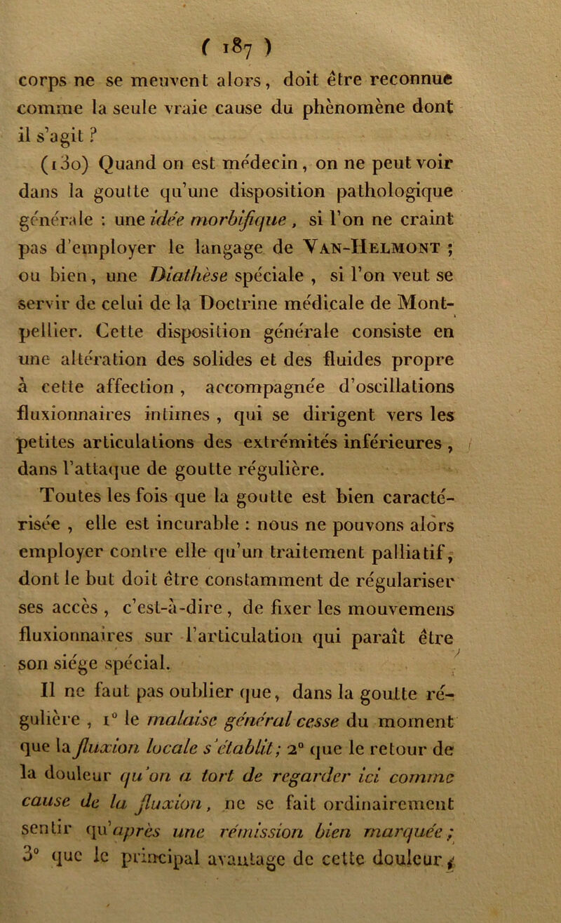 corps ne se meuvent alors, doit être reconnue comme la seule vraie cause du phénomène dont il s’agit ? (i3o) Quand on est médecin, on ne peut voir dans la goutte qu’une disposition pathologique générale : une idée morbifique , si l’on ne craint pas d’employer le langage de Van-Helmont ; ou bien, une Diathèse spéciale , si l’on veut se servir de celui de la Doctrine médicale de Mont- pellier. Cette disposition générale consiste en une altération des solides et des fluides propre à cette affection , accompagnée d’oscillations fluxionnaires intimes , qui se dirigent vers les petites articulations des extrémités inférieures , dans Vattaque de goutte régulière. Toutes les fois que la goutte est bien caracté- risée , elle est incurable : nous ne pouvons alors employer contre elle qu’un traitement palliatif, dont le but doit être constamment de régulariser ses accès , c’est-à-dire , de fixer les mouvemens fluxionnaires sur l’articulation qui paraît être son siège spécial. Il ne faut pas oublier que, dans la goutte ré- gulière , i° le malaise général cesse du moment que la fluxion locale s’établit; 2° que le retour de la douleur qu’on a tort de regarder ici comme cause de la fluxion, ne se fait ordinairement sentir qu après une rémission bien marquée; j° que le principal avantage de celte douleur y