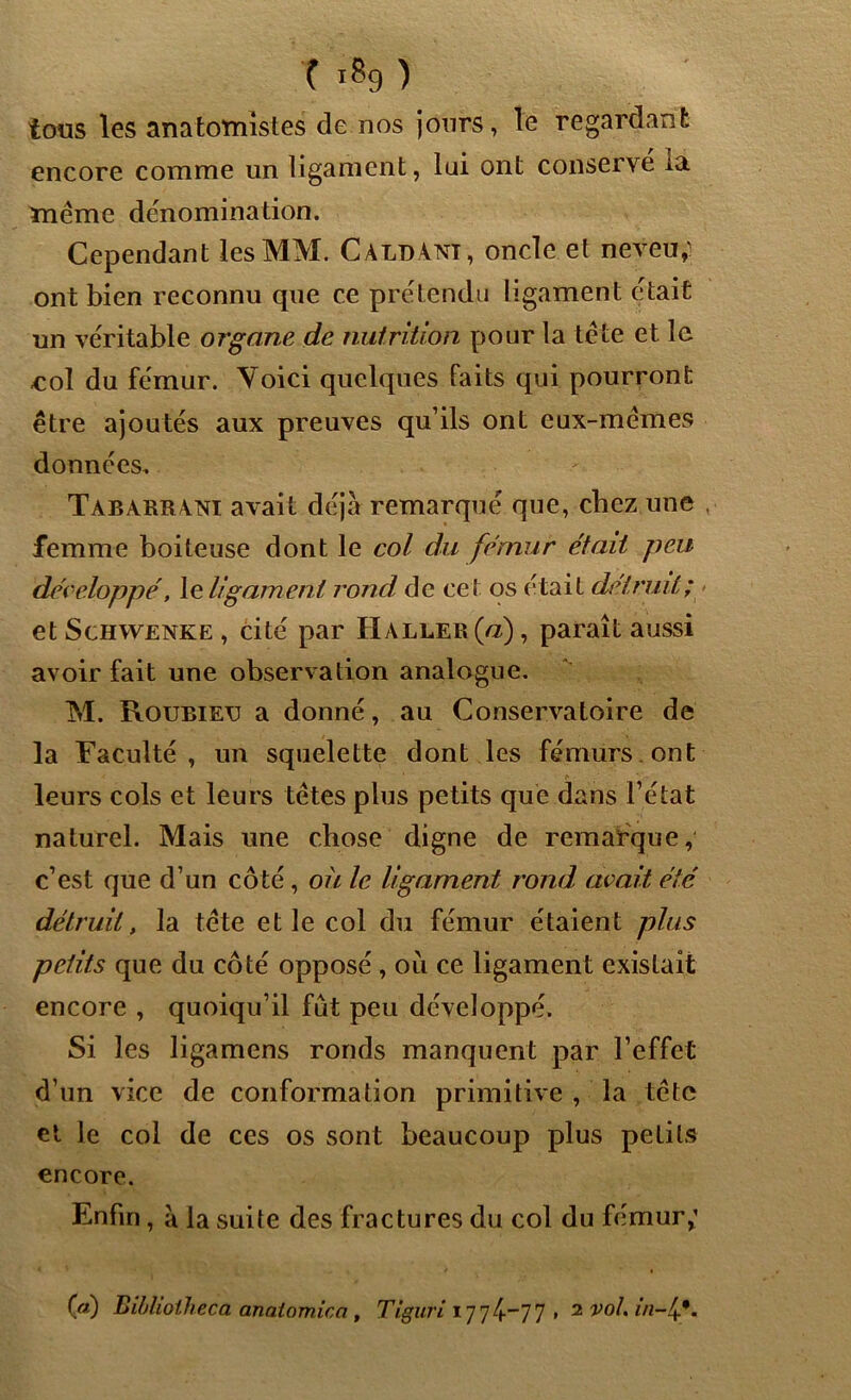 T *$9 ) tous les anatomistes de nos jours, le regardant encore comme un ligament, lui ont conservé la même dénomination. Cependant les MM. CàldAni, onde et neveu,i ont bien reconnu que ce prétendu ligament était un véritable organe de nutrition pour la tête et le ■col du fémur. Voici quelques faits qui pourront être ajoutés aux preuves qu’ils ont eux-mêmes données. Tabarrani avait déjà remarqué que, chez une , femme boiteuse dont le col du fémur était peu développé, le ligament rond de cet os était détruit; et Schwenke , cité par Haller (a), paraît aussi avoir fait une observation analogue. M. Roubieü a donné, au Conservatoire de la Faculté, un squelette dont les fémurs ont leurs cols et leurs têtes plus petits que dans l’état naturel. Mais une chose digne de remarque, c’est que d’un côté , où le ligament rond avait été détruit, la tête et le col du fémur étaient plus petits que du côté opposé, où ce ligament existait encore , quoiqu’il fût peu développé. Si les ligamens ronds manquent par l’effet d’un vice de conformation primitive , la tête et le col de ces os sont beaucoup plus petits encore. Enfin, à la suite des fractures du col du fémur,1 («) Biblioiheca analomica, Tiguri 1774-77 , 2 vol, in-1*.