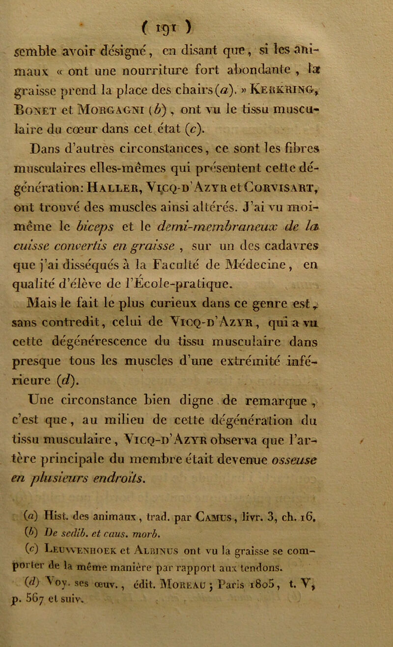 ( K)t ) semble avoir désigné, en disant que, si les ani- maux « ont une nourriture fort abondante , lat graisse prend la place des chairs (a).'» Kerkring, Bonet et Morgagni (b) , ont vu le tissu muscu- laire du cœur dans cet état (c). Dans d’autres circonstances, ce sont les fibres musculaires elles-mêmes qui présentent cette dé- génération: Haller, Yicq-d’Azyr et Cqrvisart, ont trouvé des muscles ainsi altérés. J’ai vu moi- même le biceps et le demi-membraneux de la cuisse convertis en graisse , sur un des cadavres que j’ai disséqués à la Faculté de Médecine , en qualité d’élève de l’Ecole-pratique. Mais le fait le plus curieux dans ce genre est r sans contredit, celui de Yicq-d’Azyr, qui a va cette dégénérescence du tissu musculaire dans presque tous les muscles d’une extrémité infé- rieure (d). Une circonstance bien digne de remarque , c’est que, au milieu de cette dégénération du tissu musculaire, Yicq-d’Azyr observa que l’ar- tère principale du membre était devenue osseuse en plusieurs endroits. (a) Hist. des animaux, trad. par Camus, livr. 3, ch. 16. (D De sedib. et caus. morb. (c) Leuwenhoek et Albjnus ont vu la graisse se com- porter de la même manière par rapport aux tendons. (d) Voy. ses œuv., édit. MoRKAÜ ; Paris i8o5, t. Y, p. 567 et suiv.