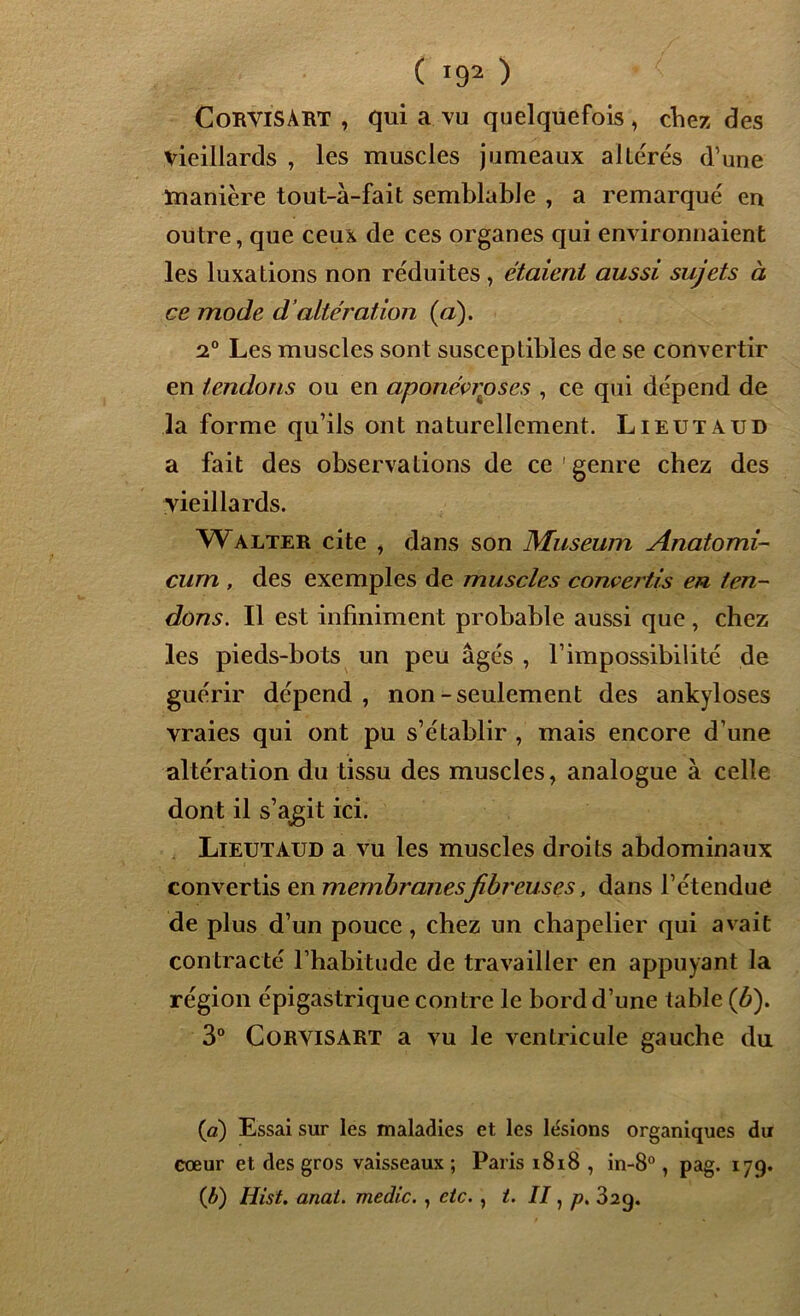 ( !92 ) CoRVlSABT , qui a vu quelquefois , chez, des vieillards , les muscles jumeaux allérés d’une manière tout-à-fait semblable , a remarqué en outre, que ceux de ces organes qui environnaient les luxations non réduites , étaient aussi sujets à ce mode d’altération (a). 2° Les muscles sont susceptibles de se convertir en tendons ou en aponévroses , ce qui dépend de la forme qu’ils ont naturellement. Lieutaud a fait des observations de ce ' genre chez des vieillards. Walter cite , dans son Muséum Anatomi- curn , des exemples de muscles convertis en ten- dons. Il est infiniment probable aussi que, chez les pieds-bots un peu âgés , l’impossibilité de guérir dépend, non-seulement des ankylosés vraies qui ont pu s’établir , mais encore d’une altération du tissu des muscles, analogue à celle dont il s’agit ici. Lieutaud a vu les muscles droits abdominaux convertis en membranesfibreuses, dans l’étendue de plus d’un pouce, chez un chapelier qui avait contracté l’habitude de travailler en appuyant la région épigastrique contre le bord d’une table (b). 3° Corvisart a vu le ventricule gauche du (a) Essai sur les maladies et les lésions organiques du cœur et des gros vaisseaux ; Paris 1818 , in-8°, pag. 179. (b) Hist. anai. medic. , etc., t. II, p. 32g.