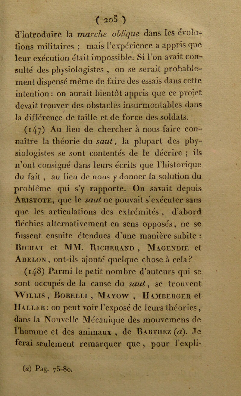d’introduire la marche oblique dans les évolu- tions militaires ; mais l’expérience a appris que leur exécution était impossible. Si l’on avait con- sulté des physiologistes , on se serait probable- ment dispensé même de faire des essais dans cette intention : on aurait bientôt appris que ce projet devait trouver des obstacles insurmontables dans la différence de taille et de force des soldats. (147) Au lieu de chercher à nous faire con- naître la théorie du saut, la plupart des phy- siologistes se sont contentés de le décrire ; ils n’ont consigné dans leurs écrits que l’historique du fait , au lieu de nous y donner la solution du problème qui s’y rapporte. On savait depuis Aristote, que le saut ne pouvait s’exécuter sans que les articulations des extrémités , d’abord fléchies alternativement en sens opposés, ne se fussent ensuite étendues d’une manière subite : Bichàt et MM. Richerand , Magendie et Adelon, ont-ils ajouté quelque chose à cela? (14b) Parmi le petit nombre d’auteurs qui se sont occupés de la cause du saut, se trouvent Willis , Borelli , Mayow , Hamberger et Haller: on peut voir l’exposé de leurs théories, dans la Nouvelle Mécanique des mouvemens de l’homme et des animaux , de Barthez (a). Je ferai seulement remarquer que > pour l’expli- («) Pag. 75-80.
