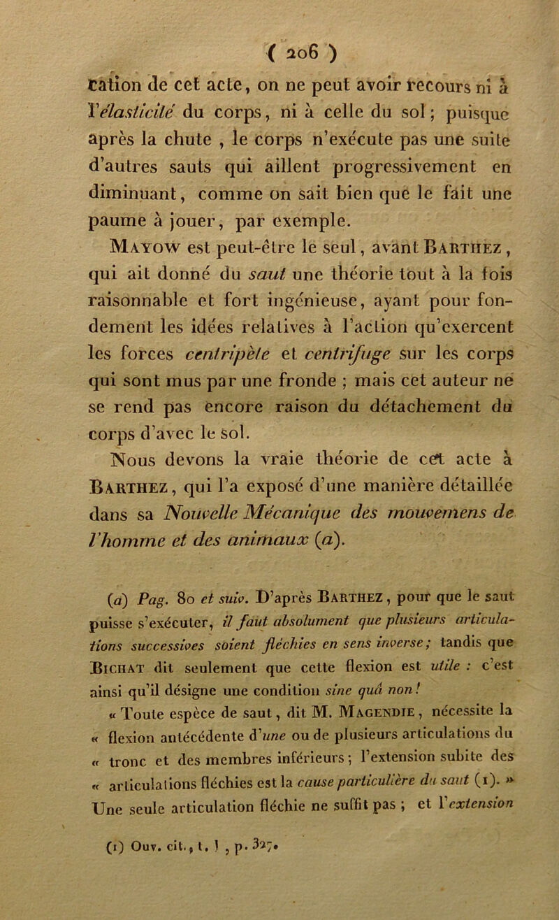 Cation de cet acte, on ne peut avoir recours ni à Y élasticité du corps, ni à celle du sol ; puisque après la chute , le corps n’exécute pas une suite d’autres sauts qui aillent progressivement en diminuant, comme on sait bien que le fait une paume à jouer, par exemple. Mayow est peut-être le seul, avant Bartiiez , qui ait donné du saut une théorie tout à la fois raisonnable et fort ingénieuse, ayant pour fon- dement les idées relatives à l’action qu’exercent les forces centripète et centrifuge sur les corps qui sont mus par une fronde ; mais cet auteur ne se rend pas encore raison du détachement du corps d’avec le sol. Nous devons la vraie théorie de cet acte à Barthez, qui l’a exposé d’une manière détaillée dans sa Nouvelle Mécanique des moiwemens de l’homme et des animaux (a). (a) Pag. 80 et suiv. D’après Barthez , pour que le saut puisse s’exécuter, il faut absolument cjue plusieurs articula- tions successives soient fléchies en sens inverse; tandis que Bichat dit seulement que cette flexion est utile : c’est ainsi qu’il désigne une condition sine quâ non ! u Toute espèce de saut, dit M. Magendie, nécessite la k flexion antécédente d'une ou de plusieurs articulations du « tronc et des membres inférieurs ; l’extension subite des « articulai ions fléchies est la cause particulière du saut (i). » Une seule articulation fléchie ne suffit pas ; et Y extension