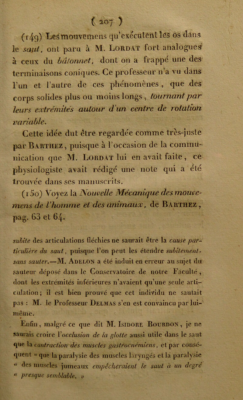 ( 149) mouvemeiis qu’exécutent les os dans le saut, ont paru à M. Lord AT fort analogues à ceux du bâtonnet, dont on a frappé une des terminaisons coniques. Ce professeur n a vu dans l’un et l’autre de ces phénomènes, que des corps solides plus ou moins longs, tournant par leurs extrémités autour d'un centre de rotation variable. Cette idée dut être regardée comme très-juste par Barthez , puisque à l’occasion de la commu- nication que M. Lordat lui en avait faite , ce physiologiste avait rédigé une note qui a été- trouvée dans ses manuscrits. (i5o) Voyez la Nouvelle Mécanique des mouce- mens de l’homme et des animaux, de Barthez, pag. 63 et 64. subite des articulations fléchies ne saurait être la cause par- ticulière du saut, puisque l’on peut les étendre subitement. sans sauter.—M. Adelon a été induit en erreur au sujet du sauteur déposé dans le Conservatoire de notre Faculté , dont les extrémités inférieures n’avaient qu’une seule arti- culation ; il est bien prouvé que cet individu ne sautait pas : M. le Professeur Delmas s’en est convaincu par lui- mêtne. « Enfin, malgré ce que dit M. Isidore Bourdon , je ne saurais croire Y occlusion de la glotte aussi utile dans le saut que la contraction des muscles gastroenémiens, et par consé- quent « que la paralysie des muscles laryngés et la paralysie « des muscles jumeaux empêcheraient le saut à un degré presque semblable, v