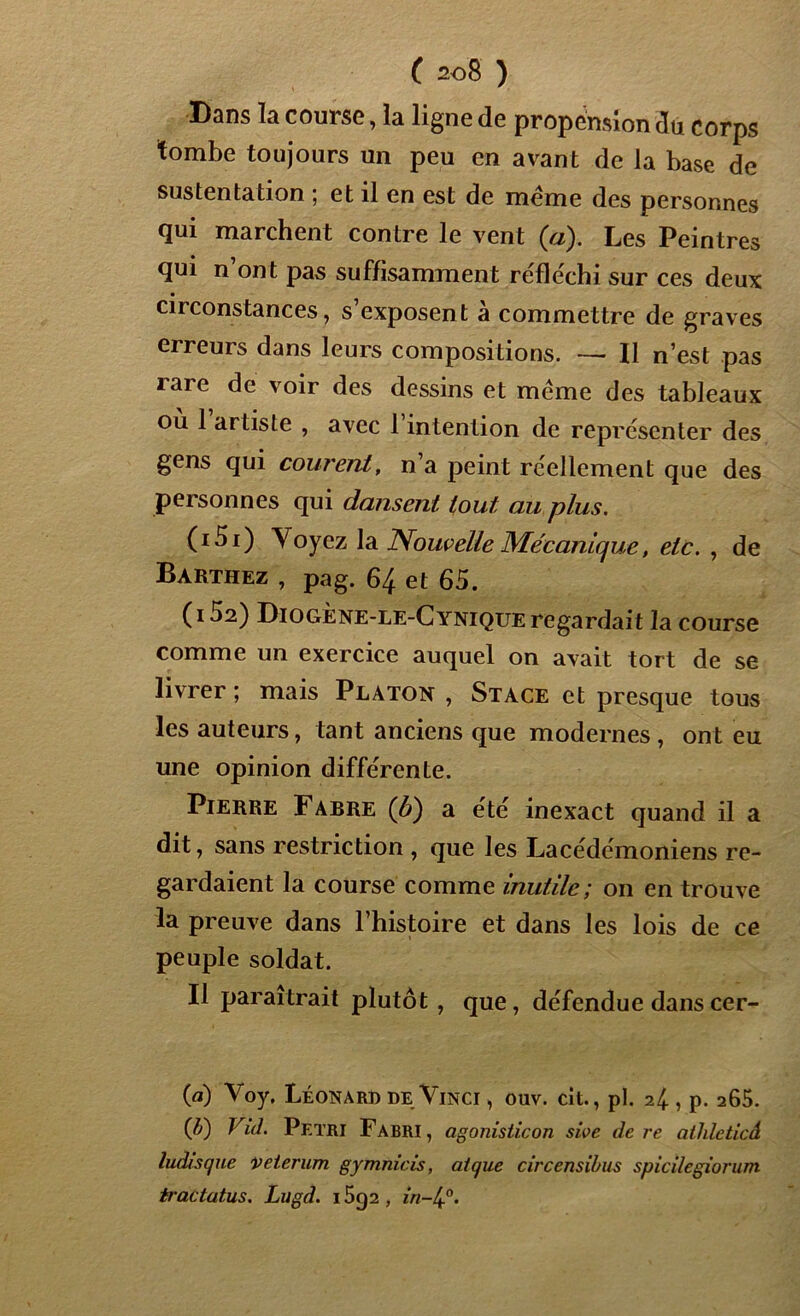 Dqîîs Ici corn sc, la ligne de propension du corps tombe toujours un peu en avant de la base de sustentation ; et il en est de meme des personnes qui marchent contre le vent (a). Les Peintres qui n ont pas suffisamment réfléchi sur ces deux circonstances, s exposent à commettre de graves erreurs dans leurs compositions. — Il n’est pas îaie de voir des dessins et meme des tableaux ou 1 artiste , avec 1 intention de représenter des gens qui courent, n a peint réellement que des personnes qui dansent tout, au plus. (151) Voyez la Nouvelle Mécanique, etc. , de Barthez , pag. 64 et 65. (152) Diogène-le-Cynique regardait la course comme un exercice auquel on avait tort de se livrer ; mais Platok , Stace et presque tous les auteurs, tant anciens que modernes , ont eu une opinion différente. Pierre Fabre (b) a été inexact quand il a dit, sans restriction , que les Lacédémoniens re- gardaient la course comme inutile; on en trouve la preuve dans l’histoire et dans les lois de ce peuple soldat. Il paraîtrait plutôt , que, défendue dans cer- (a) Voy. Léonard de Vinci , ouv. cit., pi. 24 , p. 265. (b) Vid. Pétri Fabri, agonisticon swe de re athleticâ ludisque veterum gymnicis, ai que circensibus spicilegiorum tractatus. Lugd. 15g2 , in-4°.