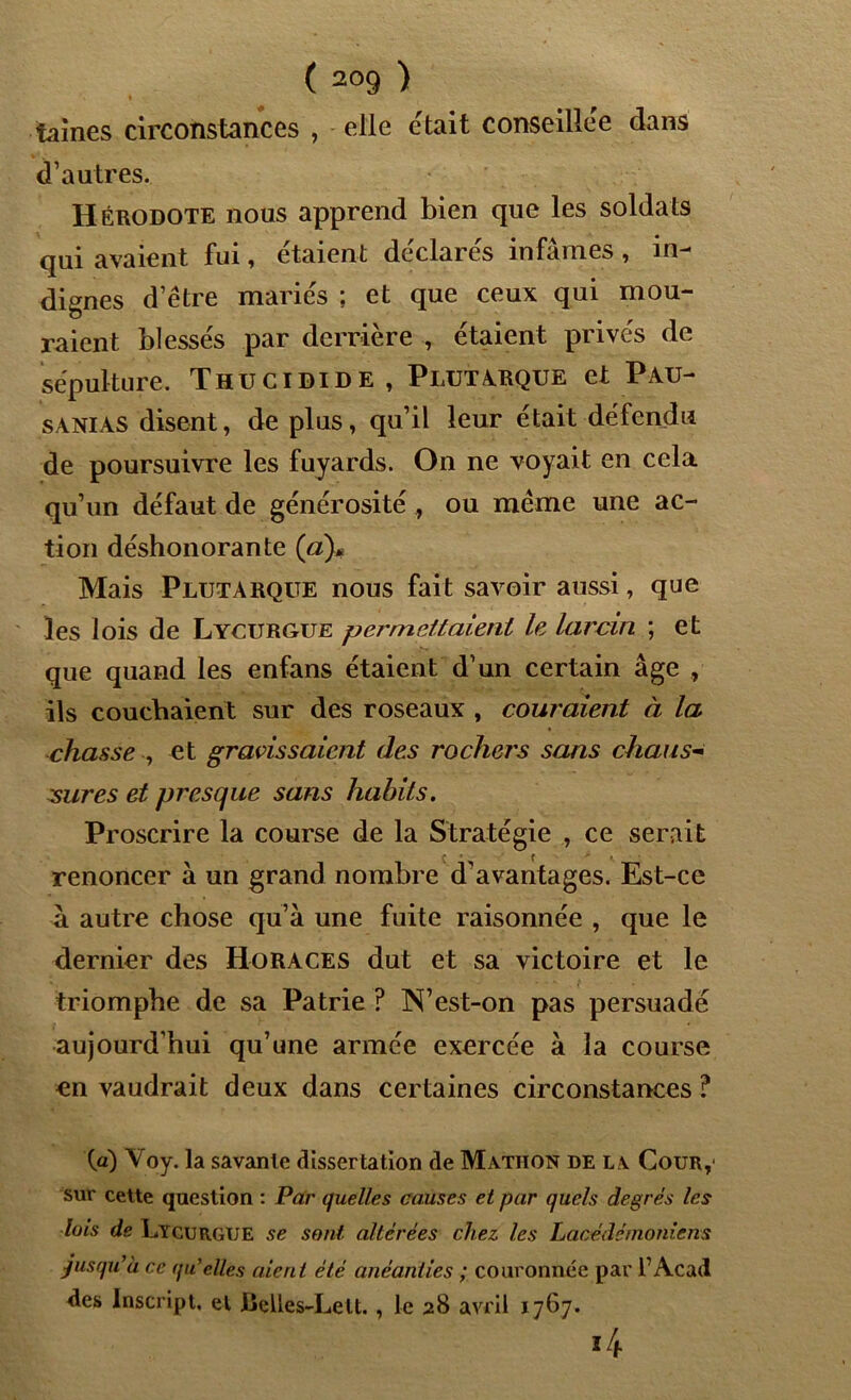 taines circonstances , elle était conseillée dans d’autres. Hérodote nous apprend bien que les soldats qui avaient fui, étaient déclarés infâmes , in- dignes d’étre mariés ; et que ceux qui mou- raient blessés par derrière , étaient privés de sépulture. Thucidide, Plutarque et Pau- sanias disent, de plus, qu’il leur était défendu de poursuivre les fuyards. On ne voyait en cela qu’un défaut de générosité , ou meme une ac- tion déshonorante (a)* Mais Plutarque nous fait savoir aussi, que les lois de Lycurgue permettaient le larcin ; et que quand les enfans étaient d’un certain âge , ils couchaient sur des roseaux , couraient à la chasse , et gravissaient des rochers sans chaus- sures et presque sans habits. Proscrire la course de la Stratégie , ce serait renoncer à un grand nombre d’avantages. Est-ce à autre chose qu’à une fuite raisonnée , que le dernier des Horaces dut et sa victoire et le triomphe de sa Patrie ? N’est-on pas persuadé aujourd’hui qu’une armée exercée à la course en vaudrait deux dans certaines circonstances ? W) Voy. la savante dissertation de Mathon de la Cour,' sur cette question : Par quelles causes et par quels degrés les lois de Lycurgue se sont altérées chez les Lacédémoniens jusqu’à ce qu’elles aient été anéanties ; couronnée par fAcad des Inscript, et lieUes-Lett. , le 28 avril 1767. *4