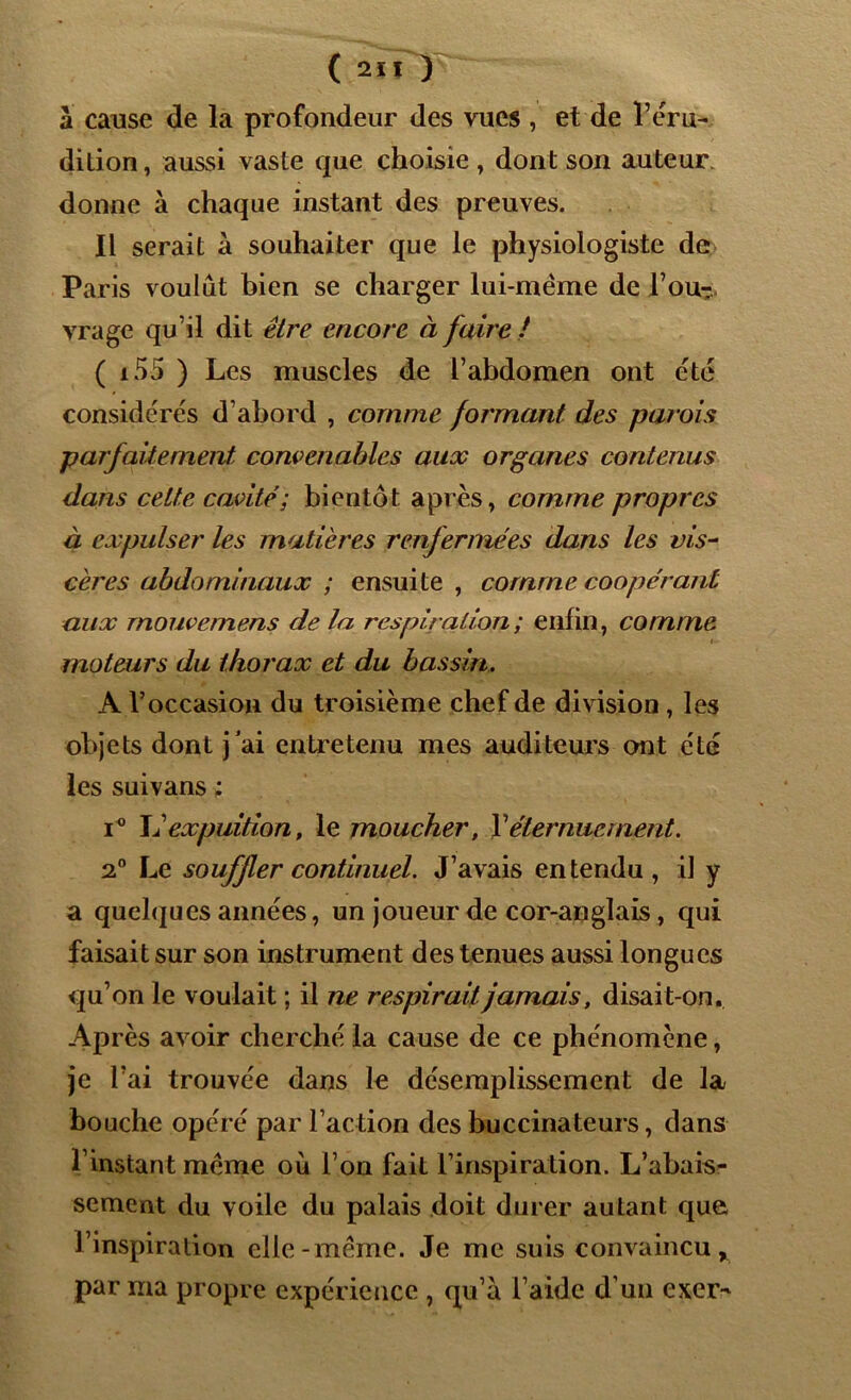 à cause de la profondeur des vues , et de l’éru- dition, aussi vaste que choisie, dont son auteur donne à chaque instant des preuves. Il serait à souhaiter que le physiologiste de Paris voulût bien se charger lui-mëme de l’ou- vrage qu’il dit être encore à faire ! ( 155 ) Les muscles de l’abdomen ont été considérés d’abord , comme formant des parois parfaitement convenables aux organes contenus dans cette cavité ; bientôt après, comme propres à expulser les matières renfermées dans les vis- cères abdominaux ; ensuite , comme coopérant aux rnouvemens de la respiration ; enfin, comme moteurs du thorax et du bassin. A l’occasion du troisième chef de division, les objets dont j’ai entretenu mes auditeurs ont été les suivans ; i° XI expuition, le moucher, Y éternuement. 2° Le souffler continuel. J’avais entendu, il y a quelques années, un joueur de cor-anglais, qui faisait sur son instrument des tenues aussi longues qu’on le voulait ; il ne respirait jamais, disait-on. Après avoir cherché la cause de ce phénomène, je l’ai trouvée dans le désemplissement de la bouche opéré par l’action des buccinateurs, dans l’instant meme où l’on fait l’inspiration. L’abais- sement du voile du palais doit durer autant que l’inspiration elle-meme. Je me suis convaincu x par ma propre expérience , qu’a l’aide d’un exer*