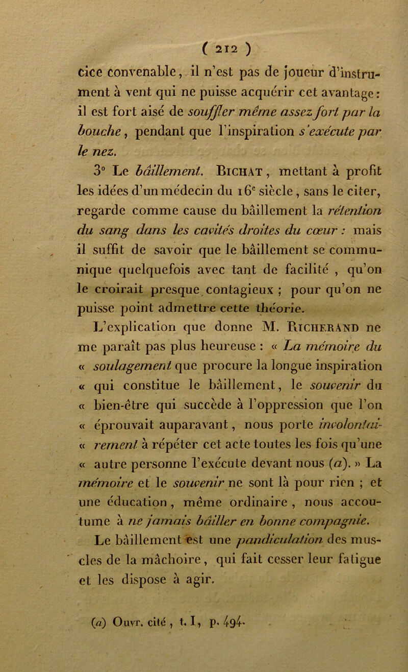 cice convenable, il n’est pas de joueur d’instru- ment à vent qui ne puisse acquérir cet avantage: il est fort aisé de souffler même assez fort par la bouche, pendant que l’inspiration s'exécute par le nez. 3° Le bâillement. Bichàt , mettant à profit les idées d’un médecin du 16e siècle , sans le citer, regarde comme cause du bâillement la rétention du sang dans les cavités droites du cœur : mais il suffit de savoir que le bâillement se commu- nique quelquefois avec tant de facilité , qu’on le croirait presque contagieux ; pour qu’on ne puisse point admettre cette théorie. L’explication que donne M. Piïcherand ne me paraît pas plus heureuse : « La mémoire du « soulagement que procure la longue inspiration « qui constitue le bâillement, le soutenir du « bien-être qui succède à l’oppression que l’on <t éprouvait auparavant, nous porte involontai- ce rement à répéter cet acte toutes les fois qu’une ce autre personne l’exécute devant nous (a). » La mémoire et le souveniruv sont là pour rien ; et une éducation , même ordinaire , nous accou- tume à ne jamais bâiller en bonne compagnie. Le bâillement est une pandiculation des mus- cles de la mâchoire , qui fait cesser leur fatigue et les dispose à agir. Ça) Ouvr. cité , t. I, p. 49^*