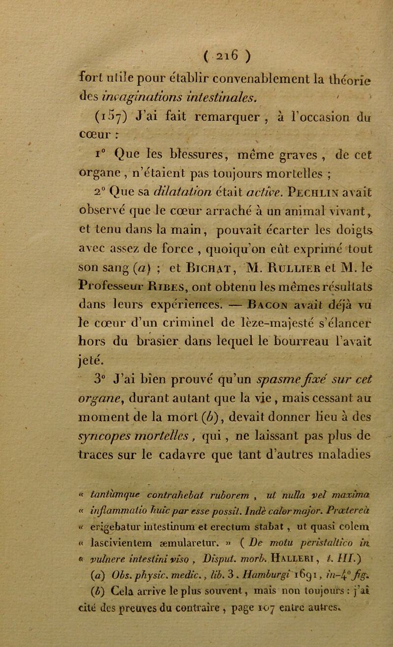 fort utile pour établir convenablement la théorie des imaginations intestinales. • (i5y) J’ai fait remarquer , à l’occasion du cœur r i° Que les blessures, meme graves , de cet organe , n’étaient pas toujours mortelles ; 2° Que sa dilatation était active. Pechlin avait observé que le cœur arraché à un animal vivant, et tenu dans la main, pouvait écarter les doigts avec assez de force , quoiqu’on eût exprimé tout son sang (a) ; et Bichat, M. Rullier et M. le Professeur Ribes, ont obtenu les mêmes résultats dans leurs expériences. — Bacojn avait déjà vu le cœur d’un criminel de lèze-majesté s’élancer hors du brasier dans lequel le bourreau l’avait jeté. 3° J’ai bien prouvé qu’un spasme fixé sur cet organe, durant autant que la vie , mais cessant au moment de la mort (û), devait donner lieu à des syncopes mortelles , qui, ne laissant pas plus de traces sur le cadavre que tant d’autres maladies « tantùmque contrahebat ruborem , ut milia vel maxîma « infiammaiio huic par esse possit. Indè ca/or major. Procter c'a « erigebatur iulestinum et erectum stabat, ut quasi colem « lascivienlem æmularetur. » ( De moiu pèristaltîco in vutnere intestini viso , Disput. morb. Halleri , t. HI.) {a) Obs. physic. medic., lib. 3 . Hamburgi i6q i, in-tj fig. (b) Cela arrive le plus souvent, mais non toujours : j’ai cité des preuves du contraire , page 107 entre autres*