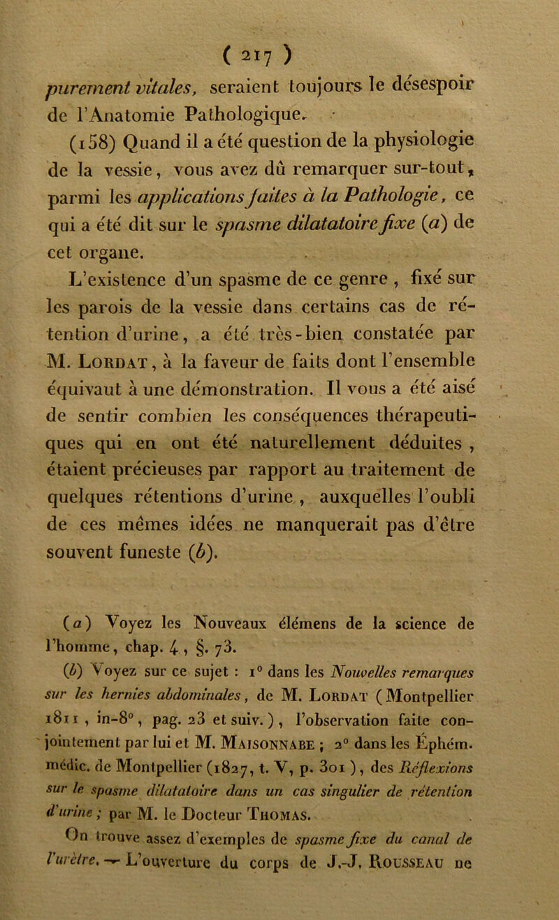 purement vitales, seraient toujours le desespoir de l’Anatomie Pathologique, (i58) Quand il a été question de la physiologie de la vessie, vous avez dû remarquer sur-tout, parmi les applications faites à la Pathologie, ce qui a été dit sur le spasme dilatatoirefixe {ci) de cet organe. L’existence d’un spasme de ce genre , fixé sur les parois de la vessie dans certains cas de ré- tention d’urine, a été très-bien constatée par M. Lordat , à la faveur de faits dont l’ensemble équivaut à une démonstration. Il vous a été aisé de sentir combien les conséquences thérapeuti- ques qui en ont été naturellement déduites , étaient précieuses par rapport au traitement de quelques rétentions d’urine , auxquelles l’oubli de ces mêmes idées ne manquerait pas d’être souvent funeste {b). (a) Voyez les Nouveaux élémens de la science de l’homme, chap. 4 , §. 73. (Jj) Voyez sur ce sujet : i° dans les Nouvelles remarques sur les hernies abdominales, de M. Lordat (Montpellier i8ii , in-8°, pag. 2 3 et suiv. ) , l’observation faite con- jointement par lui et M. Maisonnabe ; 2° dans les Éphcm. médic. de Montpellier (1827, t. V, p. 3oi ) , des Réflexions sur le spasme dilatatoire dans un cas singulier de rétention d urine ; par M. le Docteur Thomas. On trouve assez d’exemples de spasme fixe du canal de l'urètre. —- L’ouverture du corps de J.-J, Rousseau ne