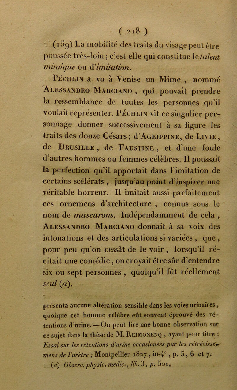( 2>8 ) (i5g) La mobilité des traits du visage peut être poussée très-loin ; c’est elle qui constitue \e/aient mimique ou dimitation. Péchlin a vu à Venise un Mime , nommé Alessandro Marciano , qui pouvait prendre la ressemblance de toutes les personnes qu’il voulait représenter. Péchlin vit ce singulier per- sonnage donner successivement à sa figure les traits des douze Césars; d’Agrippine, de Lime, de Drusille , de Faustine , et d’une foule d’autres hommes ou femmes célèbres. 11 poussait la perfection qu’il apportait dans l imitation de certains scélérats , jusqu’au point d’inspirer une véritable horreur. Il imitait aussi parfaitement ces ornemens d’architecture , connus sous le nom de rnascarons. Indépendamment de cela , Alessandro Marciano donnait à sa voix des intonations et des articulations si variées , que , pour peu qu’on cessât de le voir , lorsqu’il ré- citait une comédie, on croyait être sûr d’entendre six ou sept personnes , quoiqu’il fût réellement seul (a). présenta aucune altération sensible dans les voies urinaires, quoique cet homme célèbre eût souvent éprouvé des ré- tentions d’urine. — On peut lire une bonne observation sur ee sujet dans la thèse de M. Reimonenq , ayant, pour titre : Essai sur les rétentions d'urine occasionécs par les rétrécissew mens de Vuretre ; Montpellier 1827 , in-4°, p. 5, 6 et 7. (a) Obscrv. physic. medic., lib. 3, p. 5oi.