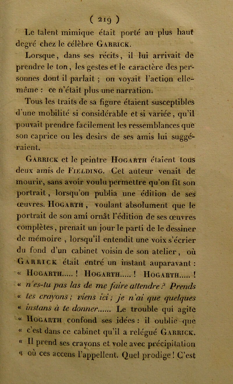 Le talent mimique était porté au plus haut degré chez le célèbre Garrick. Lorsque, dans ses récits, il lui arrivait de prendre le ton, les gestes et le caractère des per- sonnes dont il parlait ; on voyait l’action elle- même : ce n’était plus une narration. Tous les traits de sa figure étaient susceptibles dune mobilité si considérable et si variée, qu’il pouvait prendre facilement les ressemblances que son caprice ou les désirs de ses amis lui suggé- raient. Garrick et le peintre Hogarth étaient tous deux amis de Fielding. Cet auteur venait de mourir, sans avoir voulu permettre qu’on fît son portrait, lorsqu’on publia une édilion de ses œuvres. Hogarth , voulant absolument que le portrait de son ami ornât l’édition de ses œuvres complètes, prenait un jour le parti de le dessiner de mémoire , lorsqu’il entendit une voix s’écrier du fond d’un cabinet voisin de son atelier, où Garrick était entré un instant auparavant : « Hogarth ! Hogarth ! Hogarth ! « n es-iu pas las de me faire attendre ? Prends « tes crayons ; viens ici ; je ri ai que quelques « instans à te donner Le trouble qui agite w Hogarth confond ses idées : il oublie que « c est dans ce cabinet qu’il a relégué Garrick. « Il prend scs crayons et vole avec précipitation <s où ces accens l’appellent. Quel prodige! C’est