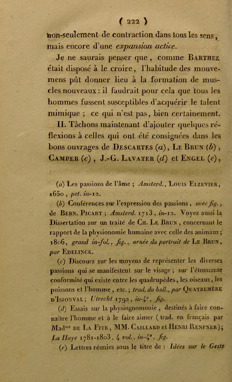 hon-seulement de contraction dans tous les sens, mais encore d’une expansion active. Je ne saurais penser que , comme Barthez était disposé à le croire, l’habitude des mouve- mens pût donner lieu à la formation de mus- cles nouveaux : il faudrait pour cela que tous les hommes fussent susceptibles d’acquérir le talent mimique ; ce qui n’est pas, bien certainement. II. Tachons maintenant d’ajouter quelques ré- flexions à celles qui ont été consignées dans les bons ouvrages de Descartes (a), Le Brun (b), Camper (c) , J.-G. Lavater (ci) et Engel (c) , (a) Les passions de l’âme ; Amsterd., Louis Elzevier, i65o , pet. in-12. (U) Conférences sur l’expression des passions , avecfig., de Bern. Picart ; Amsterd. 1713 , in-12. A oyez aussi la Dissertation sur un traité de Ch. Le Brun , concernant le rapport de la physionomie humaine avec celle des animaux ; 1806, grand in-fol., fig., ornée du portrait de Le Brun , par EdelïNCK. (c) Discours sur les moyens de représenter les diverses passions qui se manifestent sur le visage ; sur l’étonnante conformité qui existe entre les quadrupèdes, les oiseaux, les poissons et l’homme , etc. ; trad. du ho/l., par Quatremère d’IsjONVAL ; Utrecht 1792, in-lp, fig* (J) Essais sur la physiognomonie , destinés à faire con- naître l’homme et à le faire aimer (trad. en français par Madmc de La Fite , MM. Caillard et Henri Renfner) La Haye 1781-1803,4 vol., in-4\ fig. (e) Lettres réunies sous le titre de : Idées sur le Geste