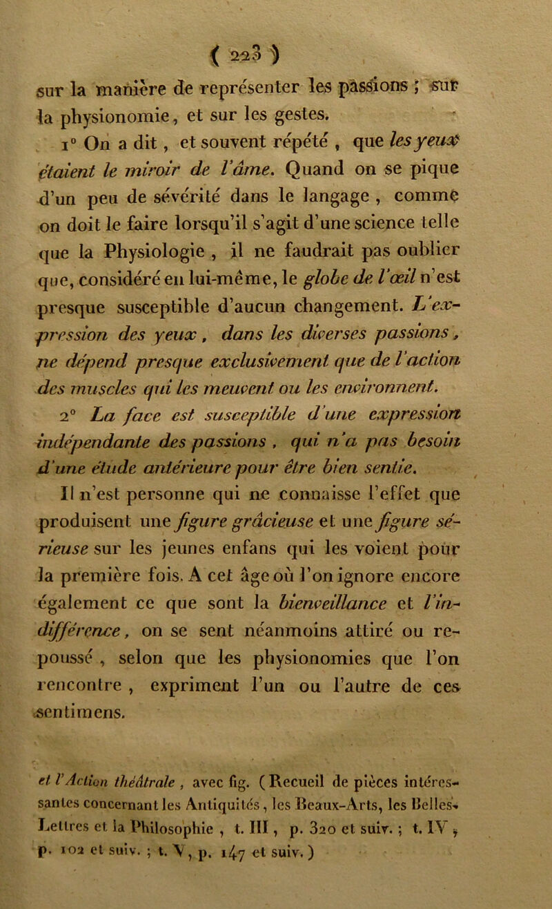 { 2^3 ^ sur la manière de représenter les passions ; snt? la physionomie, et sur les gestes, i° On a dit, et souvent répété , que lesyeu& étaient le miroir de lame. Quand on se pique d’un peu de sévérité dans le langage , comme on doit le faire lorsqu’il s’agit d’une science telle que la Physiologie , il ne faudrait pas oublier que, considéré en lui-méme, le globe de l’œil n’est presque susceptible d’aucun changement. L‘ex- pression des yeux , dans les diverses passions, ne dépend presque exclusivement que de l’action des muscles qui les meuvent ou les environnent. 2° L>a face est susceptible d une expression indépendante des passions . qui n’a pas besoin d’une étude antérieure pour être bien sentie. II n’est personne qui ne connaisse l’effet que produisent une figure gracieuse et une figure sé- rieuse me les jeunes enfans qui les voient pour la première fois. A cet âge où l’on ignore encore également ce que sont la bienveillance et Vin- différence, on se sent néanmoins attiré ou re- poussé , selon que les physionomies que l’on rencontre , expriment l’un ou l’autre de ces senti mens. et VAction théâtrale , avec fig. ( Recueil de pièces intéres- santes concernant les Antiquités, les Beaux-Arts, les llelles-* Lettres et la Philosophie , t. III, p. 320 et suir. ; t. IV * p. 102 et suiv. ; t. \ , p. 14.7 et suiv. )