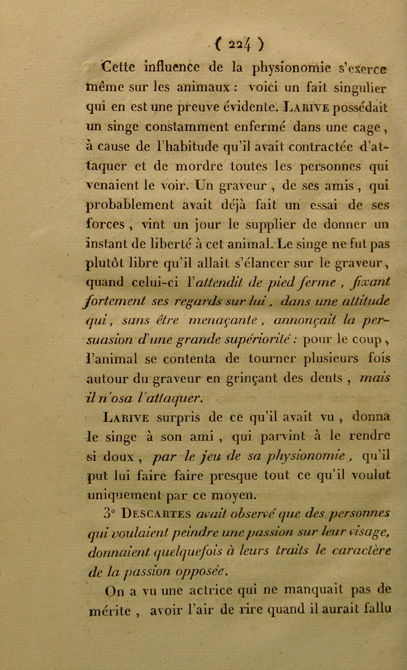 Cette influence de la physionomie s’exerce înême sur les animaux : voici un fait singulier qui en est une preuve évidente. Larive possédait un singe constamment enfermé dans une cage, à cause de l’habitude qu’il avait contractée d’at- taquer et de mordre toutes les personnes qui venaient le voir. Un graveur , de ses amis , qui probablement avait déjà fait un essai de ses forces , vint un jour le supplier de donner un instant de liberté à cet animal. Le singe ne fut pas plutôt libre qu’il allait s’élancer sur le graveur> quand celui-ci Y attendit de pied ferme , fixant fortement ses regards sur lui, dans une attitude qui, sans être menaçante , annonçait la per- suasion d'une grande supériorité : pour le coup , l’animal se contenta de tourner plusieurs fois autour du graveur en grinçant des dents , mais il no sa lattaquer. Larive surpris de ce qu’il avait vu , donna le singe à son ami , qui parvint à le rendre si doux , par le jeu de sa physionomie , qu’il put lui faire faire presque tout ce qu’il voulut uniquement par ce moyen. 3° Descartes avait observé que des personnes qui voulaient peindre une passion sur leur visage, donnaient quelquefois à leurs traits le caractère de la passion opposée. On a vu une actrice qui ne manquait pas de mérite , avoir l’air de rire quand il aurait fallu