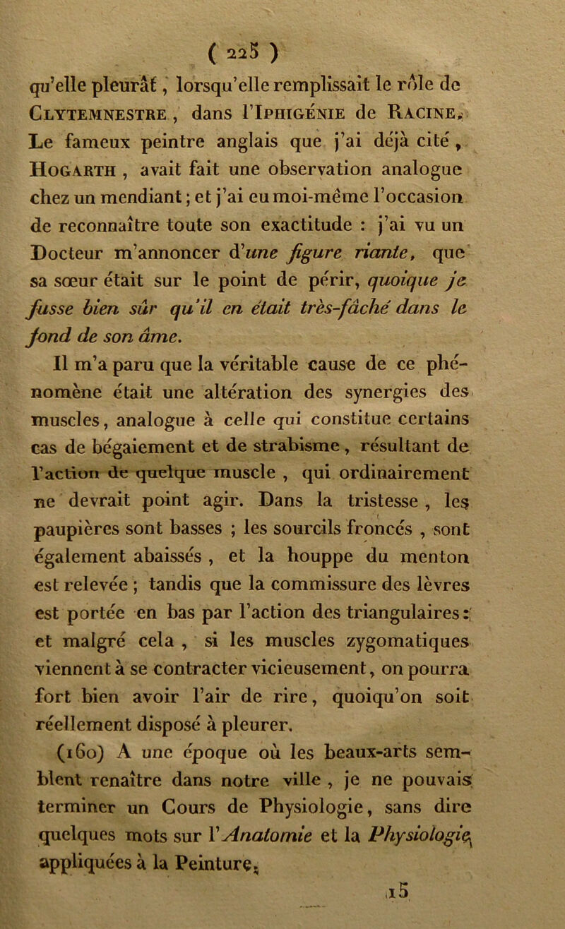 ( 22$ ) qu’elle pleurât, lorsqu’elle remplissait le rôle de Clytemnestre , dans I’Iphigénie de Racine,: Le fameux peintre anglais que j’ai déjà cite', Hogarth , avait fait une observation analogue chez un mendiant ; et j’ai eu moi-même l’occasion de reconnaître toute son exactitude : j’ai vu un Docteur m’annoncer d'une figure riante, que sa sœur était sur le point de périr, quoique je fusse bien sûr qu’il en était très-fâché dans le fond de son âme. Il m’a paru que la véritable cause de ce phé- nomène était une altération des synergies des muscles, analogue à celle qui constitue certains cas de bégaiement et de strabisme, résultant de l’action de quelque muscle , qui ordinairement ne devrait point agir. Dans la tristesse , les paupières sont basses ; les sourcils froncés , sont également abaissés , et la houppe du menton est relevée ; tandis que la commissure des lèvres est portée en bas par l’action des triangulaires: et malgré cela , si les muscles zygomatiques viennent à se contracter vicieusement, on pourra fort bien avoir l’air de rire, quoiqu’on soit réellement disposé à pleurer. (160) A une époque où les beaux-arts sem- blent renaître dans notre ville , je ne pouvais terminer un Cours de Physiologie, sans dire quelques mots sur Y Anatomie et la Physiologie appliquées à la Peinture. ii 5,