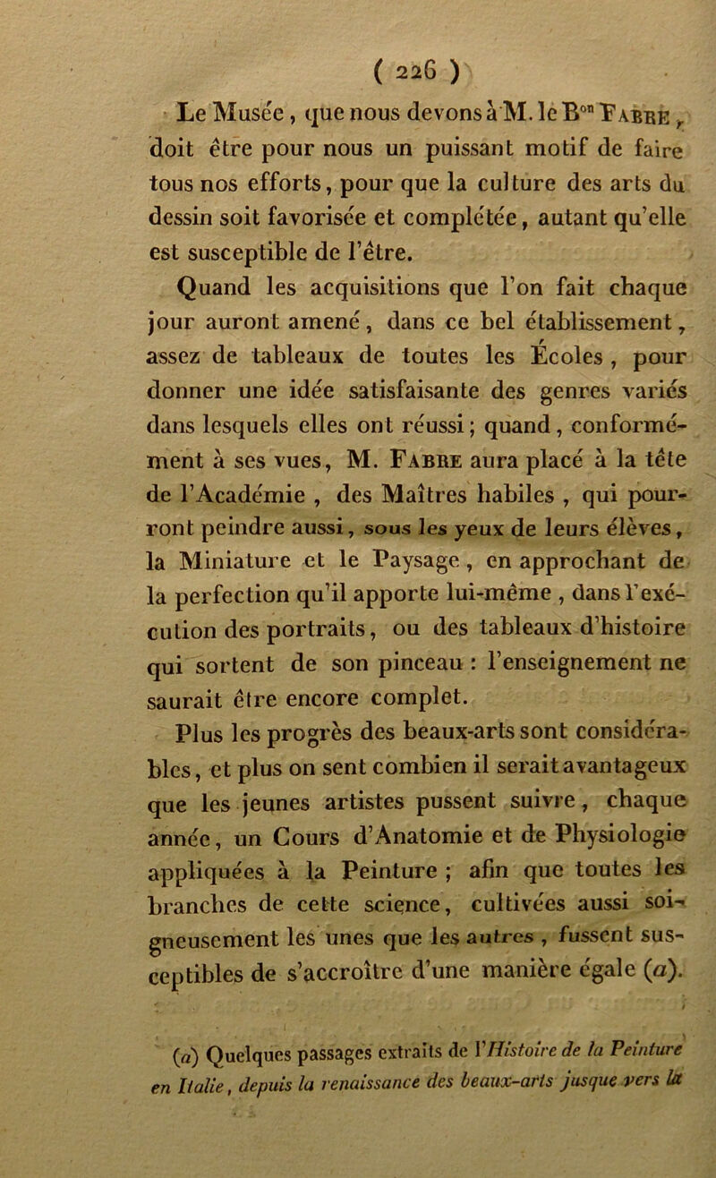Le Musée , que nous devons à M. le Bon Labre , doit être pour nous un puissant motif de faire tous nos efforts, pour que la culture des arts du dessin soit favorisée et complétée, autant qu’elle est susceptible de l’être. Quand les acquisitions que l’on fait chaque jour auront amené, dans ce bel établissement, assez de tableaux de toutes les Ecoles , pour donner une idée satisfaisante des genres variés dans lesquels elles ont réussi ; quand, conformé- ment à ses vues, M. Fabre aura placé à la tête de l’Académie , des Maîtres habiles , qui pour- ront peindre aussi, sous les yeux de leurs élèves, la Miniature et le Paysage, en approchant de la perfection qu’il apporte lui-même , dans l’exé- cution des portraits, ou des tableaux d’histoire qui sortent de son pinceau : l’enseignement ne saurait être encore complet. Plus les progrès des beaux-arts sont considéra- bles, et plus on sent combien il serait avantageux que les jeunes artistes pussent suivre, chaque année, un Cours d’Anatomie et de Physiologie appliquées à la Peinture ; afin que toutes les branches de cette science, cultivées aussi soi- gneusement les unes que les autres , fussent sus- ceptibles de s’accroître d’une manière égale (a). (a) Quelques passages extraits de Y Histoire de la Peinture en Italie, depuis la renaissance des beaux-arts jusque vers Ut
