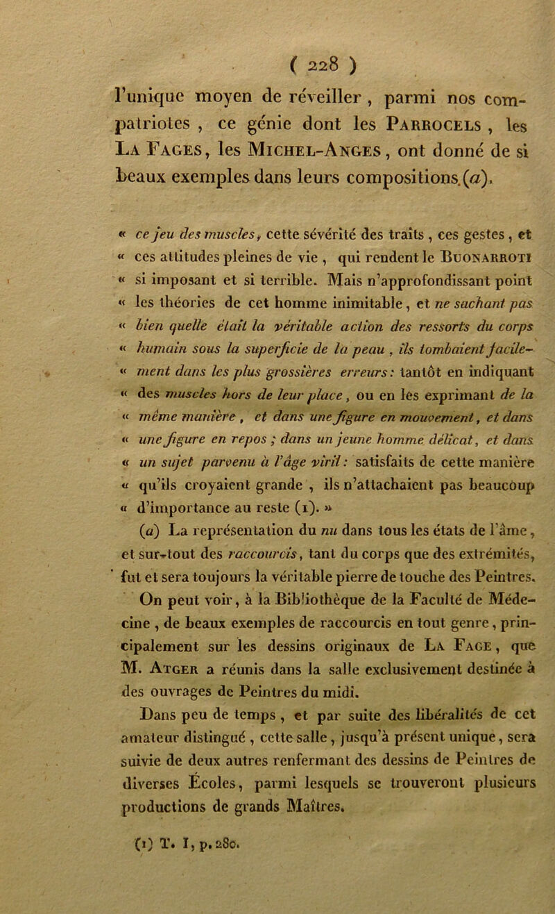 l’unique moyen de réveiller , parmi nos com- patriotes , ce génie dont les Parrocels , les La Fages, les Michel-Anges, ont donné de si beaux exemples dans leurs compositions, (a). « ce jeu des muscles, cette sévérité des traits , ces gestes , et « ces attitudes pleines de vie , qui rendent le Buonarroti « si imposant et si terrible. Mais n’approfondissant point « les théories de cet homme inimitable, et ne sachant pas « bien quelle était la véritable action des ressorts du corps « humain sous la superficie de la peau , ils tombaient Jacile- « ment dans les plus grossières erreurs : tantôt en indiquant « des muscles hors de leur place, ou en les exprimant de la « même manière , et dans une figure en mouvement, et dans « une figure en repos ; dans un jeune homme délicat, et dans « un sujet parvenu à Vâge viril : satisfaits de cette manière « qu’ils croyaient grande , ils n’attachaient pas beaucoup « d’importance au reste (i). » (a) La représentation du nu dans tous les états de l ame, et surtout des raccourcis, tant du corps que des extrémités, fut et sera toujours la véritable pierre de touche des Peintres. On peut voir, à la Bibliothèque de la Faculté de Méde- cine , de beaux exemples de raccourcis en tout genre, prin- cipalement sur les dessins originaux de La Fage, que. M. Atger a réunis dans la salle exclusivement destinée à des ouvrages de Peintres du midi. Dans peu de temps , et par suite des libéralités de cet amateur distingué , cette salle, jusqu’à présent unique, sera suivie de deux autres renfermant des dessins de Peintres de diverses Ecoles, parmi lesquels se trouveront plusieurs productions de grands Maîtres. (i) T. I, p.aSo.