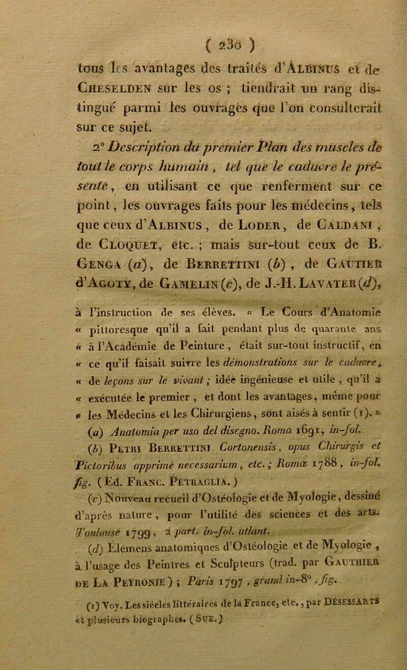 tous les avantages des traités d’ALBiNUS et de Cheselden sur les os ; tiendrait un rang dis- tingué parmi les ouvrages que l’on consulterait sur ce sujet. 2° Description du premier Plan des muscles de tout le corps humain , tel que le cadavre le pré- sente , en utilisant ce que renferment sur ce point, les ouvrages faits pour les médecins, tels que ceux d’ALBiNUS , de Loder , de Caldanï , de Cloquet, etc. ; mais sur-tout ceux de B. Genga («), de Berrettini (b) , de Gautier cTAgoty, de Gamelin(c), de J.-H. Layater(J)7 à l’instruction de ses élèves. « Le Cours d’Anatomie « pittoresque qu’il a fait pendant plus de quarante ans « à l’Académie de Peinture , était sur-tout instructif, en « ce qu’il faisait suivre les démonstrations sur le cadavre „ « de leçons sur le vivant ; idée ingénieuse et utile , qu’il a « exécutée le premier , et dont les avantages, même pour « les Médecins et les Chirurgiens, sont aisés à sentir (i). « (a) Anatomia per usa del disegno. Roma 1691, in-fol. (f) Pétri BerrETTINI Cortonensis, opus Chirurgis et Pictorilus opprimé necessarium , etc.; Romæ 1788, in-foL fig. (Ed. Franc. Petraglia.) ( c) Nouveau recueil d’Ostéologie et de Myologie, dessine d’après nature, pour l’utilité des sciences et des arts- Toulouse 1799» 2 part, in-fol. atlant. (d) Élémens anatomiques d’Ostéologie et de Myologie , à l’usage des Peintres et Sculpteurs (trad. par Gauthier de La Peyronie) ; Paris 1797 , grand in-8° ,fg. (1) Voy. Les siècles littéraires de la France, etc., par DÉ9ESSARTS et plusieurs biographes. (SUE.)