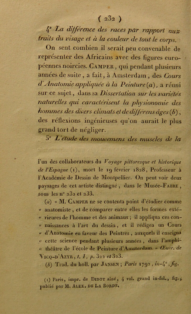 aux 4° La différence des races par rapport traits du visage et à la couleur de tout le corps. On sent combien il serait peu convenable de représenter des Africains avec des figures euro- péennes noircies. Camper , qui pendant plusieurs années de suite , a fait, à Amsterdam , des Cours d’Anatomie appliquée à la Peinture (a), a réuni sur ce sujet, dans sa Dissertation sur les variétés naturelles qui caractérisent la physionomie des hommes des divers climats et de différais âges {b) , des réflexions ingénieuses qu’on aurait le plus grand tort de négliger. 5° L étude des mouvemens des muscles de la î’un des collaborateurs du Voyage pittoresque et historique de l’Espagne (i), mort le 19 février 1828, Professeur à l’Académie de Dessin de Montpellier. On peut voir deux paysages de cet artiste distingué , dans le Musée-FABRE , sous les n° 282 et 233. (a) « M. Camper ne se contenta point d’étudier comme o anatomiste , et de comparer entre elles les formes exté- « Heures de l’homme et des animaux ; il appliqua ces con- « naissances à l’art du dessin , et il rédigea un Cours « d’Anatomie en faveur des Peintres , auxquels il enseigna <f cette science pendant plusieurs années , dans l’amphi- « théâtre de l’école de Peinture d’Amsterdam. » Œuor. de Vicq-d’Azyr, t. I, p. 322 et 323. (/y) Trad. du holl. par Jansen ; Paris 1792 , in-4° ,fig. (1) Paris, impr. de Didot aine', 4 roi. grand in-fol., fig., public par M. Alex, de La Borde.