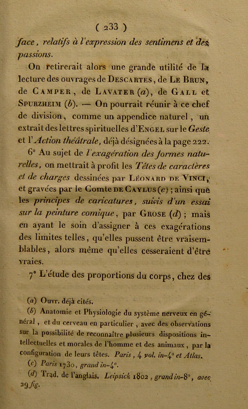 face, relatifs à l'expression des sentimens et des; passions. On retirerait alors une grande utilité de lai lecture des ouvrages de Descartes , de Le Brun, de Camper, de Layater(«), de Gall et Spurzheim (b). — On pourrait réunir à ce chef de division, comme un appendice naturel , un extrait des lettres spirituelles d’ENGEL sur le Geste et Y Action théâtrale, déjà désignéesà la page 222.; 6° Au sujet de l exagération des formes natu- relles, on mettrait à profit les Têtes de caractères et de charges dessinées par Léonard de Yinci,; et gravées par le Comte de Cayhjs(c) ; ainsi que les principes de caricatures, suivis d’un essai sur la peinture comique, par Grose (d) ; mais en ayant le soin d’assigner à ces exagérations des limites telles, qu’elles pussent être vraisem- blables , alors même quelles cesseraient d’être vraies. 70 L’étude des proportions du corps, chez des (a) Ouvr. déjà cités. (t) Anatomie et Physiologie du système nerveux en gé-‘ néi al , et du cerveau en particulier , avec des observations sur la possibilité de reconnaître plusieurs dispositions in- tellectuelles et morales de l’homme et des animaux , par la configuration de leurs tètes. Paris , 4 vol. m-4° et Allas. (c) Pans 1730, grand in-4°. (é) li'4d, de l’anglais, Leipsick 1802 , grand m-8°, avec a9 A-