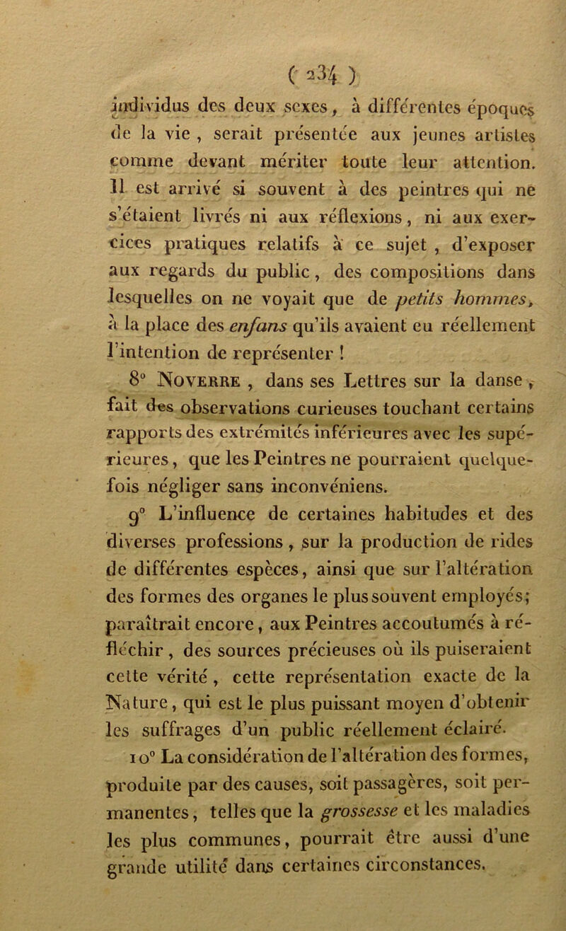 Individus des deux sexes, à differentes époques de la vie , serait présentée aux jeunes artistes comme devant mériter toute leur attention. 11 est arrivé si souvent à des peintres qui ne s’étaient livrés ni aux réflexions, ni aux exer- cices pratiques relatifs à ce sujet , d’exposer aux regards du public , des compositions dans lesquelles on ne voyait que de petits hommes, à la place des enfans qu’ils avaient eu réellement l’intention de représenter ! 8° No verre , dans ses Lettres sur la danse , fait des observations curieuses touchant certains rapports des extrémités inférieures avec les supé- rieures , que les Peintres ne pourraient quelque- fois négliger sans inconvéniens. 9° L’influence de certaines habitudes et des diverses professions, sur la production de rides de différentes espèces, ainsi que sur l’altération des formes des organes le plus souvent employés; paraîtrait encore, aux Peintres accoutumés à ré- fléchir , des sources précieuses où ils puiseraient cette vérité , cette représentation exacte de la Nature, qui est le plus puissant moyen d’obtenir les suffrages d’un public réellement éclairé. i o° La considération de l’altération des formes, produite par des causes, soit passagères, soit per- manentes , telles que la grossesse et les maladies les plus communes, pourrait être aussi d’une grande utilité dans certaines circonstances.