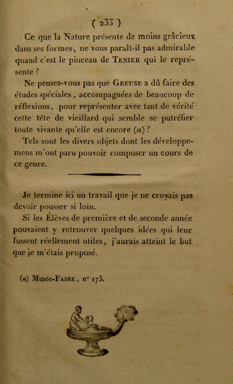 ■ t Ce que la Nature présente de moins gracieux dans ses foi mes, ne vous paraît-il pas admirable quand c’est le pinceau de Tenier qui le repré- sente P Ne pensez-vous pas que Greuse a dû faire des études spéciales , accompagnées de beaucoup de réflexions, pour représenter avec tant de vérité cette tête de vieillard qui semble se putréfier toute vivante qu’elle est encore (<a) ? Tels sont les divers objets dont les développe- mens m’ont paru pouvoir composer un cours de ce genre. Je termine ici un travail que je ne croyais pas devoir pousser si loin. Si les Elèves de première et de seconde année pouvaient y retrouver quelques idées qui leur fussent réellement utiles, j’aurais atteint le but que je m’étais proposé. (a) Musée-FABRE, n° 175.