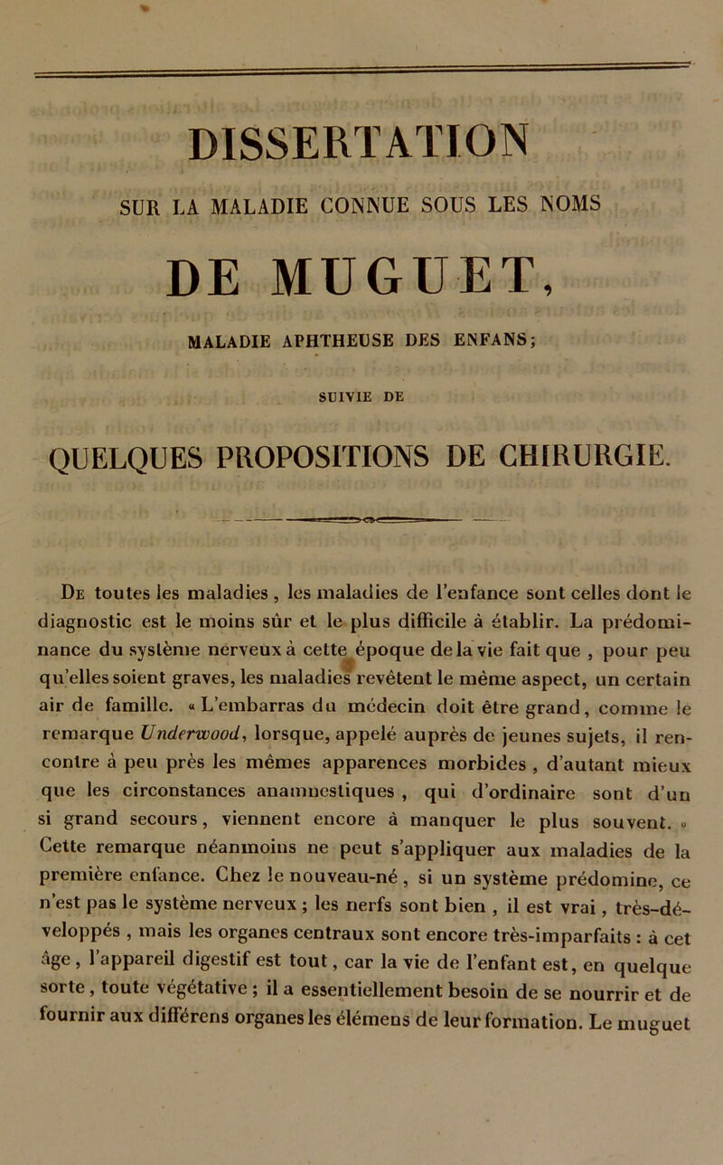 SUR LA MALADIE CONNUE SOUS LES NOMS DE MUGUET, MALADIE APHTHEUSE DES ENFANS; SUIVIE DE QUELQUES PROPOSITIONS DE CHIRURGIE. De toutes les maladies , les maladies de l'enfance sont celles dont le diagnostic est le moins sûr et le plus difficile à établir. La prédomi- nance du système nerveux à cette époque delà vie fait que , pour peu quelles soient graves, les maladies revêtent le même aspect, un certain air de famille. «L’embarras du médecin doit être grand, comme le remarque Underwood, lorsque, appelé auprès de jeunes sujets, il ren- contre à peu près les mêmes apparences morbides , d’autant mieux que les circonstances anamnestiques , qui d’ordinaire sont d’un si grand secours, viennent encore à manquer le plus souvent. » Cette remarque néanmoins ne peut s’appliquer aux maladies de la première enfance. Chez le nouveau-né, si un système prédomine, ce n’est pas le système nerveux ; les nerfs sont bien , il est vrai, très-dé- veloppés , mais les organes centraux sont encore très-imparfaits : à cet âge , 1 appareil digestif est tout, car la vie de 1 enfant est, en quelque sorte, toute végétative ; il a essentiellement besoin de se nourrir et de fournir aux différens organes les élémens de leur formation. Le muguet