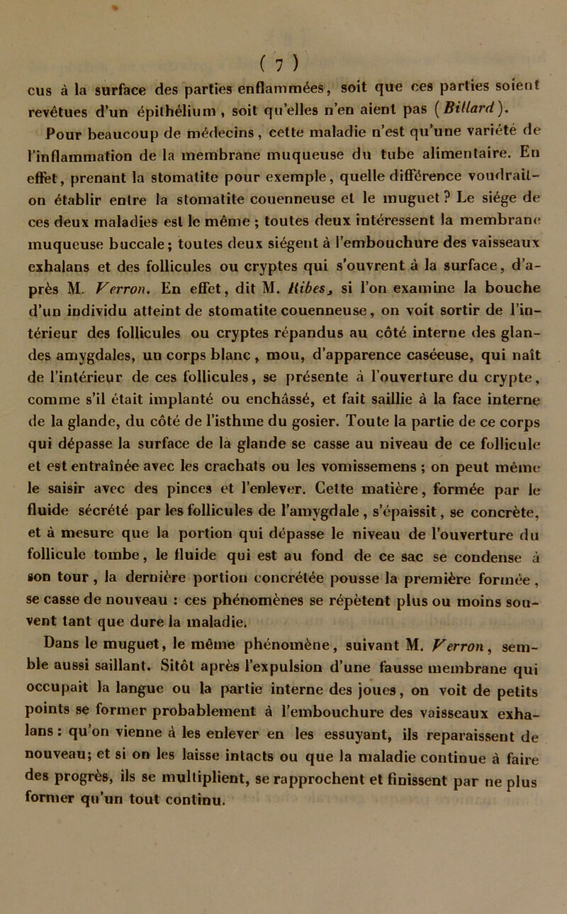 eus à la surface des parties enflammées, soit que ces parties soient revêtues d’un épithélium, soit qu’elles n’en aient pas (Billard). Pour beaucoup de médecins, cette maladie n’est qu’une variété de l’inflammation de la membrane muqueuse du tube alimentaire. En effet, prenant la stomatite pour exemple, quelle différence voudrail- on établir entre la stomatite couenneuse et le muguet? Le siège de ces deux maladies est le même ; toutes deux intéressent la membrane muqueuse buccale; toutes deux siègent à l’embouchure des vaisseaux exhalans et des follicules ou cryptes qui s’ouvrent à la surface, d’a- près M. Verrou. En effet, dit M. Hibes, si l’on examine la bouche d’un individu atteint de stomatite couenneuse, on voit sortir de l’in- térieur des follicules ou cryptes répandus au côté interne des glan- des amygdales, un corps blanc , mou, d’apparence caséeuse, qui naît de l’intérieur de ces follicules, se présente à l’ouverture du crypte, comme s’il était implanté ou enchâssé, et fait saillie à la face interne de la glande, du côté de l’isthme du gosier. Toute la partie de ce corps qui dépasse la surface de la glande se casse au niveau de ce follicule et est entraînée avec les crachats ou les vomissemens ; on peut même le saisir avec des pinces et l’enlever. Cette matière, formée par le fluide sécrété par les follicules de l’amygdale , s’épaissit, se concrète, et à mesure que la portion qui dépasse le niveau de l’ouverture du follicule tombe, le fluide qui est au fond de ce sac se condense à son tour, la dernière portion concrélée pousse la première formée , se casse de nouveau : ces phénomènes se répètent plus ou moins sou- vent tant que dure la maladie. Dans le muguet, le même phénomène, suivant M. Verrou, sem- ble aussi saillant. Sitôt après l’expulsion d’une fausse membrane qui occupait la langue ou la partie interne des joues, on voit de petits points se former probablement à l’embouchure des vaisseaux exha- lans : qu’on vienne à les enlever en les essuyant, ils reparaissent de nouveau; et si on les laisse intacts ou que la maladie continue à faire des progrès, ils se multiplient, 9e rapprochent et finissent par ne plus former qu’un tout continu.