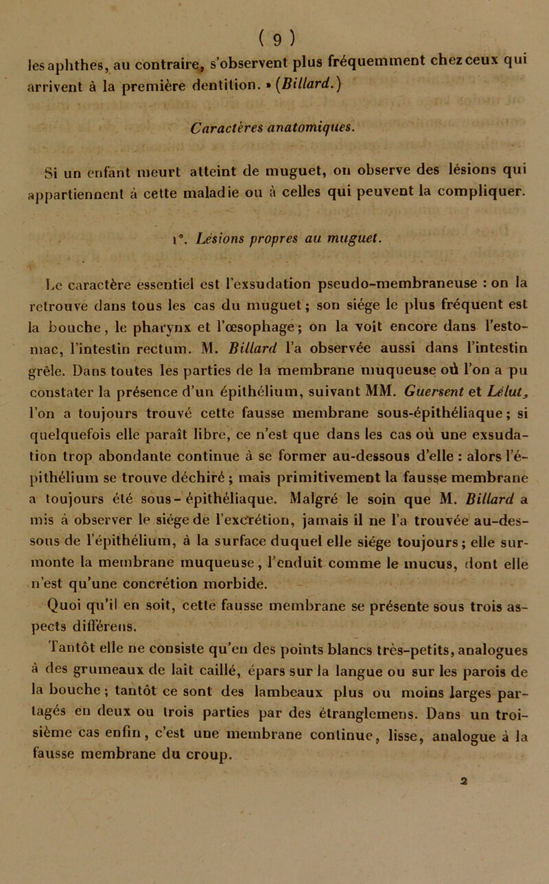 les aplithes, au contraire, s’observent plus fréquemment chez ceux qui arrivent à la première dentition. » [Billard.) Caractères anatomiques. Si un enfant meurt atteint de muguet, on observe des lésions qui appartiennent à cette maladie ou à celles qui peuvent la compliquer. i°. Lésions propres au. muguet. Le caractère essentiel est l’exsudation pseudo-membraneuse : on la retrouve dans tous les cas du muguet; son siège le plus fréquent est la bouche, le pharynx et l’œsophage; on la voit encore dans l’esto- mac, l’intestin rectum. M. Billard l’a observée aussi dans l’intestin grêle. Dans toutes les parties de la membrane muqueuse où l’on a pu constater la présence d’un épithélium, suivant MM. Guersent et Lélut, l’on a toujours trouvé cette fausse membrane sous-épithéliaque ; si quelquefois elle paraît libre, ce n’est que dans les cas où une exsuda- tion trop abondante continue à se former au-dessous d’elle : alors l’é- pithélium se trouve déchiré ; mais primitivement la fausse membrane a toujours été sous-épithéliaque. Malgré le soin que M. Billard a mis à observer le siège de l’excTétion, jamais il ne l’a trouvée au-des- sous de l’épithélium, à la surface duquel elle siège toujours; elle sur- monte la membrane muqueuse, l’enduit comme le mucus, dont elle n’est qu’une concrétion morbide. Quoi qu’il en soit, cette fausse membrane se présente sous trois as- pects différens. Tantôt elle ne consiste qu’en des points blancs trcs-petits, analogues à des grumeaux de lait caillé, épars sur la langue ou sur les parois de la bouche ; tantôt ce sont des lambeaux plus ou moins larges par- tagés en deux ou trois parties par des étranglemens. Dans un troi- sième cas enfin, c’est une membrane continue, lisse, analogue à la fausse membrane du croup. 2