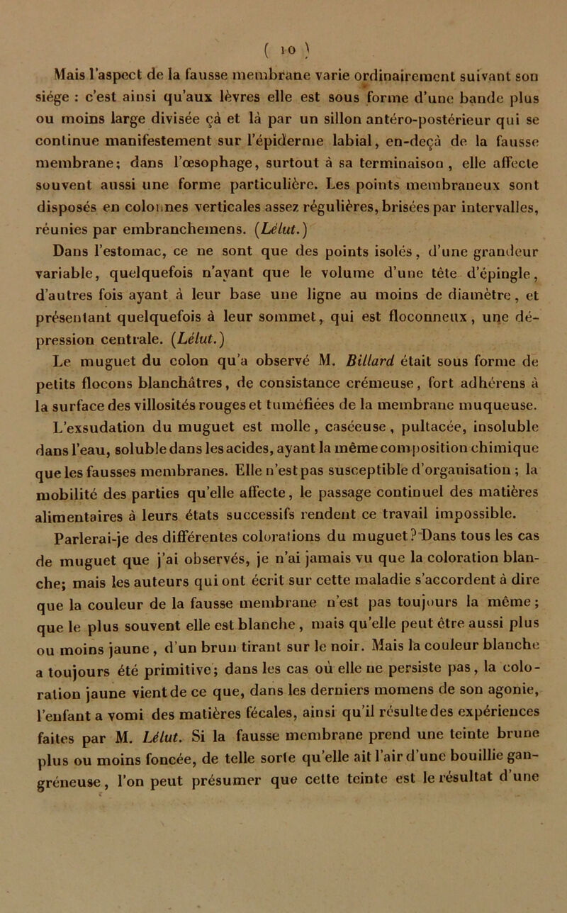 Mais l’aspect de la fausse membrane varie ordinairement suivant son siège : c’est ainsi qu’aux lèvres elle est sous forme d’une bande plus ou moins large divisée çà et là par un sillon antéro-postérieur qui se continue manifestement sur l’épiderme labial, en-deçà de la fausse membrane; dans l’œsophage, surtout à sa terminaison, elle alTecle souvent aussi une forme particulière. Les points membraneux sont disposés en colonnes verticales assez régulières, brisées par intervalles, réunies par embranchemens. (Lélut.) Dans l’estomac, ce ne sont que des points isolés, d’une grandeur variable, quelquefois n’ayant que le volume d’une tête d’épingle, d’autres fois ayant à leur base une ligne au moins de diamètre, et présentant quelquefois à leur sommet, qui est floconneux, une dé- pression centrale. [Lélut.) Le muguet du colon qu’a observé M. Billard était sous forme de petits flocons blanchâtres, de consistance crémeuse, fort adhérons à la surface des villosités rouges et tuméfiées delà membrane muqueuse. L’exsudation du muguet est molle, caséeuse, pultacée, insoluble dans l’eau, soluble dans les acides, ayant la même composition chimique que les fausses membranes. Elle n’est pas susceptible d’organisation ; la mobilité des parties quelle affecte, le passage continuel des matières alimentaires à leurs états successifs rendent ce travail impossible. Parlerai-je des différentes colorations du muguet? Dans tous les cas de muguet que j’ai observés, je n’ai jamais vu que la coloration blan- che; mais les auteurs qui ont écrit sur cette maladie s’accordent à dire que la couleur de la fausse membrane n’est pas toujours la même; que le plus souvent elle est blanche , mais quelle peut être aussi plus ou moins jaune , d’un brun tirant sur le noir. Mais la couleur blanche a toujours été primitive; dans les cas où elle ne persiste pas, la colo- ration jaune vient de ce que, dans les derniers momens de son agonie, l’enfant a vomi des matières fécales, ainsi qu’il résulte des expériences faites par M. Lélut. Si la fausse membrane prend une teinte brune plus ou moins foncée, de telle sorte qu elle ait 1 aird une bouillie gan- gréneuse , l’on peut présumer que cette teinte est le résultat d’une