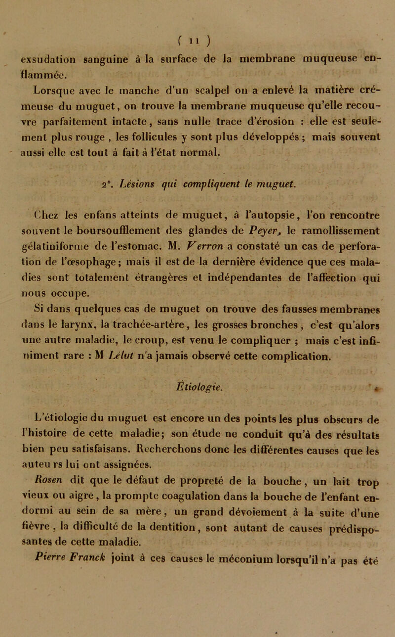 exsudation sanguine à la surface de la membrane muqueuse en- flammée. Lorsque avec le manche d’un scalpel on a enlevé la matière cré- meuse du muguet, on trouve la membrane muqueuse qu’elle recou- vre parfaitement intacte, sans nulle trace d’érosion : elle est seule- ment plus rouge , les follicules y sont plus développés ; mais souvent aussi elle est tout à fait à l’état normal. 2°. Lésions qui compliquent le muguet. Chez les enfans atteints de muguet, à l’autopsie, l’on rencontre souvent le boursouflement des glandes de Peyer, le ramollissement gélatiniforme de l’estomac. M. Verron a constaté un cas de perfora- tion de l’œsophage ; mais il est de la dernière évidence que ces mala- dies sont totalement étrangères et indépendantes de l’affection qui nous occupe. Si dans quelques cas de muguet on trouve des fausses membranes dans le larynx, la trachée-artère, les grosses bronches , c’est qu’alors une autre maladie, le croup, est venu le compliquer ; mais c’est infi- niment rare : M Lelut n'a jamais observé cette complication. Etiologie. 4 L etiologie du muguet est encore un des points les plus obscurs de l’histoire de cette maladie; son étude ne conduit qu’à des résultats bien peu salisfaisans. Recherchons donc les différentes causes que les auteu rs lui ont assignées. Rosen dit que le défaut de propreté de la bouche, un lait trop vieux ou aigre, la prompte coagulation dans la bouche de l’enfant en- dormi au sein de sa mère, un grand dévoiement à la suite d’une fièvre, la difficulté de la dentition, sont autant de causes prédispo- santes de cette maladie. Pierre Franck joint à ces causes le méconium lorsqu’il n’a pas été