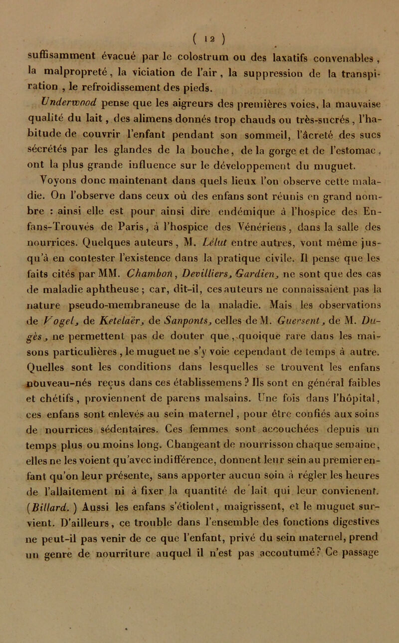 suffisamment évacue par le colostrum ou des laxatifs convenables , la malpropreté, la viciation de l’air, la suppression de la transpi- ration , le refroidissement des pieds. Underwood pense que les aigreurs des premières voies, la mauvaise qualité du lait, des alimens donnés trop chauds ou très-sucrés , l’ha- bitude de couvrir l’enfant pendant son sommeil, l’acreté des sucs sécrétés par les glandes de la bouche, delà gorge et de l’estomac, ont la plus grande influence sur le développement du muguet. Voyons donc maintenant dans quels lieux l’on observe cette mala- die. On l’observe dans ceux où des enfans sont réunis en grand nom- bre : ainsi elle est pour ainsi dire endémique à l’hospice des En- fans-Trouvés de Paris, à l’hospice des Vénériens, dans la salle des nourrices. Quelques auteurs, M. Lélut entre autres, vont même jus- qu’à en contester l’existence dans la pratique civile. Il pense que les faits cités par MM. Chambon, Devilliers, Gardien, ne sont que des cas de maladie aphtheuse ; car, dit-il, ces auteurs ne connaissaient pas la nature pseudo-membraneuse de la maladie. Mais les observations de Vogel, de Ketelaër, de Sanponts, celles deM. Guersent, de M. Du- gès, ne permettent pas de douter que,quoique rare dans les mai- sons particulières , le muguet ne s’y voie cependant de temps à autre. Quelles sont les conditions dans lesquelles se trouvent les enfans nouveau-nés reçus dans ces établissemens ? Ils sont en général faibles et chétifs, proviennent de parens malsains. Pne fois dans l’hôpital, ces enfans sont enlevés au sein maternel, pour être confiés aux soins de nourrices sédentaires. Ces femmes sont accouchées depuis un temps plus ou moins long. Changeant de nourrisson chaque semaine, elles ne les voient qu’avec indifférence, donnent leur sein au premier en- fant qu’on leur présente, sans apporter aucun soin à régler les heures de l’allaitement ni à fixer la quantité de lait qui leur convienenf. (Billard. ) Aussi les enfans s’étiolent, maigrissent, et le muguet sur- vient. D’ailleurs, ce trouble dans l’ensemble des fonctions digestives ne peut-il pas venir de ce que l’enfant, privé du sein maternel, prend un genre de nourriture auquel il n’est pas accoutumé? Ce passage