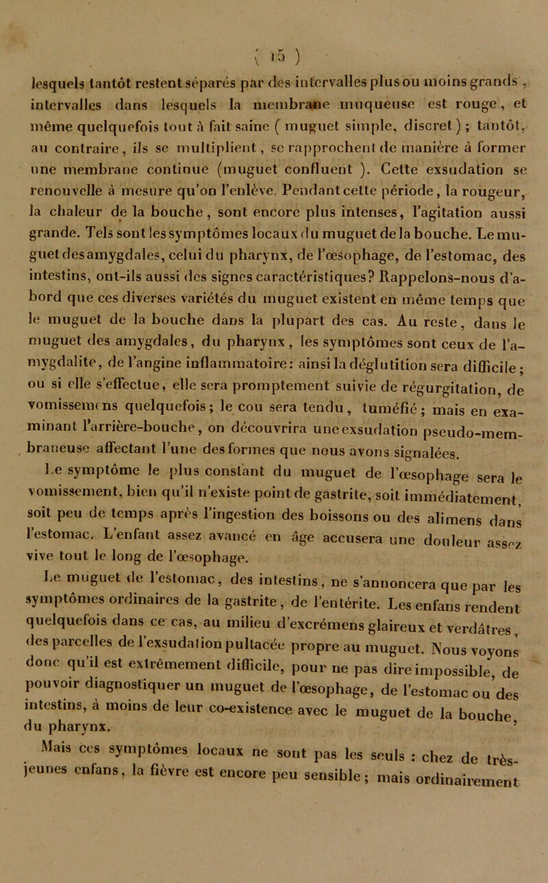 lesquels tantôt restent séparés par des intervalles plus ou moins grands , intervalles dans lesquels la membrane muqueuse est rouge, et même quelquefois tout à fait saine ( muguet simple, discret) ; tantôt, au contraire, ils se multiplient, se rapprochent de manière à former une membrane continue (muguet confluent ). Cette exsudation se renouvelle à mesure qu’on l’enlève. Pendant cette période, la rougeur, la chaleur de la bouche, sont encore plus intenses, l’agitation aussi grande. Tels sont les symptômes locaux du muguet delà bouche. Le mu- guet desamygdales, celui du pharynx, de l’œsophage, de l’estomac, des intestins, ont-ils aussi des signes caractéristiques? Rappelons-nous d’a- bord que ces diverses variétés du muguet existent en même temps que le muguet de la bouche dans la plupart des cas. Au reste, dans le muguet des amygdales, du pharynx , les symptômes sont ceux de l’a- mygdalite, de l’angine inflammatoire: ainsi la déglutition sera difficile ; ou si elle s’effectue, elle sera promptement suivie de régurgitation, de vomisseraens quelquefois; le cou sera tendu, tuméfié; mais en exa- minant 1 arrière-bouche, on découvrira une exsudation pseudo-mem- braneuse affectant l’une des formes que nous avons signalées. Le symptôme le plus constant du muguet de l’œsophage sera le vomissement, bien qu’il n’existe point de gastrite, soit immédiatement, soit peu de temps après l’ingestion des boissons ou des alimens dans l’estomac. L’enfant assez avancé en âge accusera une douleur assez vive tout le long de l’œsophage. Le muguet de l’estomac, des intestins, ne s’annoncera que par les symptômes ordinaires de la gastrite, de l’entérite. Les en fans rendent quelquefois dans ce cas, au milieu d’excrémens glaireux et verdâtres des parcelles de 1 exsudationpultacée propre au muguet. Nous voyons donc qu’il est extrêmement difficile, pour ne pas dire impossible, de pouvoir diagnostiquer un muguet de l’œsophage, de l’estomac ou’des intestins, à moins de leur co-existence avec le muguet de la bouche du pharynx. Mais ces symptômes locaux ne sont pas les seuls : chez de très )eunes enfans, la fièvre est encore peu sensible; mais ordinairement