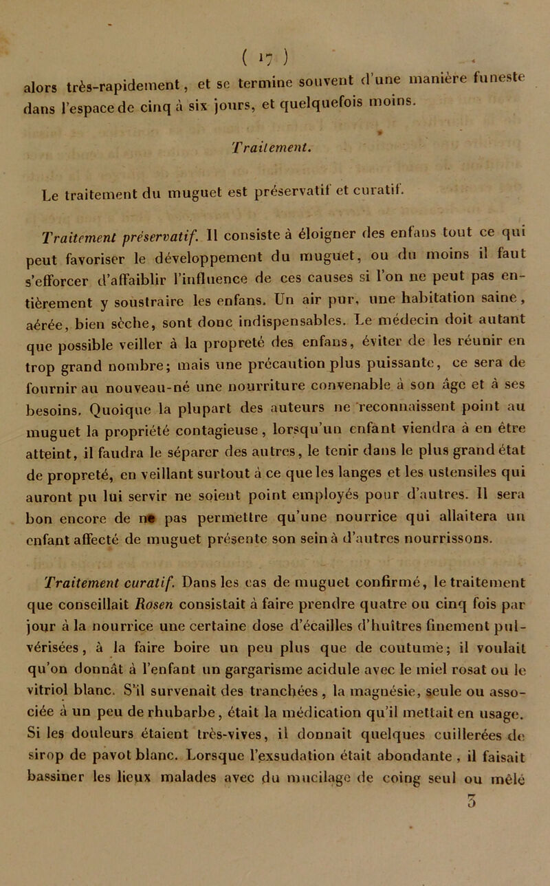 alors très-rapidement, et sc termine souvent d’une manière funeste dans l’espace de cinq à six jours, et quelquefois moins. # Traitement. Le traitement du muguet est préservatif et curatif. Traitement préservatif. II consiste à éloigner des enfans tout ce qui peut favoriser le développement du muguet, ou du moins il faut s’efforcer d’affaiblir l’influence de ces causes si l’on ne peut pas en- tièrement y soustraire les enfans. Un air pur, une habitation saine, aérée, bien sèche, sont donc indispensables. Le médecin doit autant que possible veiller à la propreté des enfans, éviter de les réunir en trop grand nombre; mais une précaution plus puissante, ce sera de fournir au nouveau-né une nourriture convenable à son âge et à ses besoins. Quoique la plupart des auteurs ne reconnaissent point au muguet la propriété contagieuse, lorsqu’un enfant viendra à en être atteint, il faudra le séparer des autres, le tenir dans le plus grand état de propreté, en veillant surtout à ce que les langes et les ustensiles qui auront pu lui servir ne soient point employés pour d’autres. 11 sera bon encore de ne pas permettre qu’une nourrice qui allaitera un enfant affecté de muguet présente son sein à d’autres nourrissons. Traitement curatif. Dans les cas de muguet confirmé, le traitement que conseillait Rosen consistait à faire prendre quatre ou cinq fois par jour à la nourrice une certaine dose d’écailles d’huîtres finement pul- vérisées , à la faire boire un peu plus que de coutume; il voulait qu’on donnât à l’enfant un gargarisme acidulé avec le miel rosat ou le vitriol blanc. S’il survenait des tranchées , la magnésie, seule ou asso- ciée à un peu de rhubarbe, était la médication qu’il mettait en usage. Si les douleurs étaient très-vives, il donnait quelques cuillerées de sirop de pavot blanc. Lorsque l’exsudation était abondante , il faisait bassiner les lieux malades avec du mucilage de coing seul ou mêlé