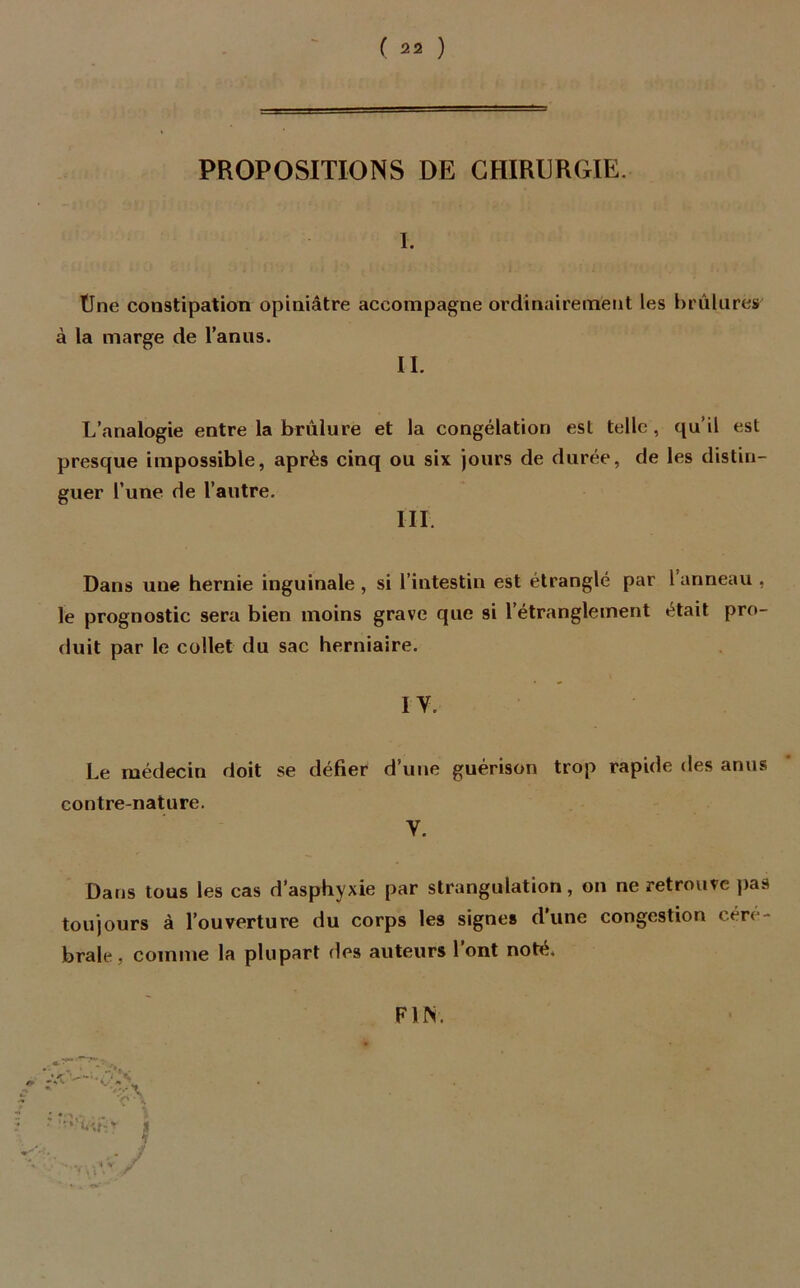 PROPOSITIONS DE CHIRURGIE. I. Une constipation opiniâtre accompagne ordinairement les brûlures à la marge de l’anus. II. L’analogie entre la brûlure et la congélation est telle, qu’il est presque impossible, après cinq ou six jours de durée, de les distin- guer l’une de l’autre. III Dans une hernie inguinale, si l’intestin est étranglé par 1 anneau , le prognostic sera bien moins grave que si l'étranglement était pro- duit par le collet du sac herniaire. IV. Le médecin doit se défier d’une guérison trop rapide des anus contre-nature. V. Dans tous les cas d’asphyxie par strangulation, on ne retrouve pas toujours à l’ouverture du corps les signe» d’une congestion céré- brale, comme la plupart des auteurs l’ont noté. FUS.