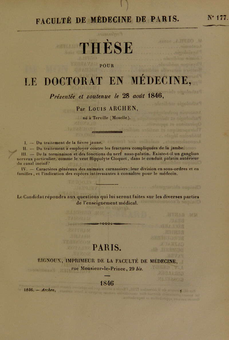 FACULTÉ DE MÉDECINE DE PARIS. THÈSE POUR LE DOCTORAT EN MÉDECINE, Présentée et soutenue le 28 août 1846, Par Louis ARCHEÏS, né à Terville (Moselle). I. — Du traitement de la fièvre jaune. II. — Du traitement à employer contre les fractures compliquées de la jambe. III. — Delà terminaison et des fonctions du nerf naso-palatin. Existe-t-il un ganglion nerveux particulier, comme le veut Hippolyte Cloquet, dans le conduit palatin antérieur du canal incisif? IV. — Caractères généraux des animaux carnassiers; leur division en sous-ordres et en familles , et l’indication des espèces intéressantes à connaître pour le médecin. Le Candidat répondra aux questions qui lui seront faites sur les diverses parties de renseignement médical. PARIS. P.1GNOUX, IMPRIMEUR DE LA FACULTÉ DE MÉDECINE, rue Monsieur-le-Prince, 29 bit. 1846. — Arc.hen, 1846 t