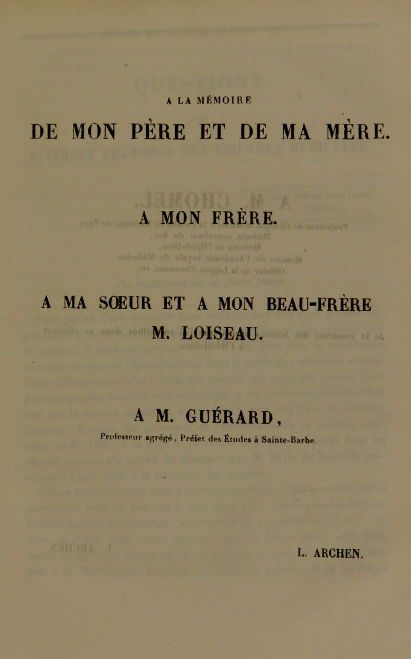 A LA MÉMOIRE DE MON PÈRE ET DE MA MÈRE. A MON FRÈRE. A MA SOEUR ET A MON BEAU-FRÈRE M. LOISEAU. A M. GUÉRARD, Professeur afrréRé, Préfet des Études à Sainte-Barbe.