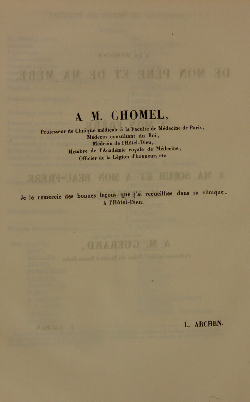A M. CHOMEL, Professeur de Clinique médicale à la Faculté de Médecine de Paris, Médecin consultant du Roi, Médecin de l’Hôtel-Dieu, Membre de l’Académie royale de Médecine, Officier de la Légion d’honneur, etc. Je le remercie des bonnes leçons que j’ai recueillies dans sa clinique, à l’Hôtel-Dieu.