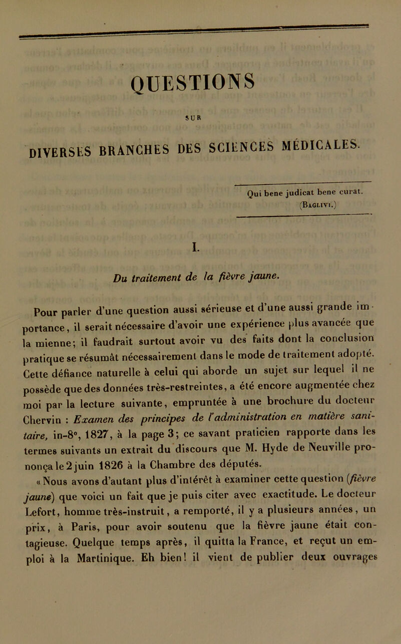 QUESTIONS SUR DIVERSES BRANCHES DES SCIENCES MÉDICALES. Qui bene judicat bene curât. (Baglivi.) I. Du traitement de la fièvre jaune. Pour parler d’une question aussi sérieuse et d’une aussi grande im- portance, il serait nécessaire d’avoir une expérience plus avancée que la mienne; il faudrait surtout avoir vu des faits dont la conclusion pratique se résumât nécessairement dans le mode de traitement adopté. Cette défiance naturelle à celui qui aborde un sujet sur lequel il ne possède que des données très-restreintes, a été encore augmentée chez moi par la lecture suivante, empruntée à une brochure du docteur Chervin : Examen des principes de l'administration en matière sani- taire, in-8°, 1827, à la page 3; ce savant praticien rapporte dans les termes suivants un extrait du discours que M. Hyde de Neuville pro- nonça le 2 juin 1826 à la Chambre des députés. «Nous avons d’autant plus d’intérêt à examiner cette question {fièvre jaune) que voici un fait que je puis citer avec exactitude. Le docteur Lefort, homme très-instruit, a remporté, il y a plusieurs années, un prix, à Paris, pour avoir soutenu que la fièvre jaune était con- tagieuse. Quelque temps après, il quitta la France, et reçut un em- ploi à la Martinique. Eh bien! il vient de publier deux ouvrages
