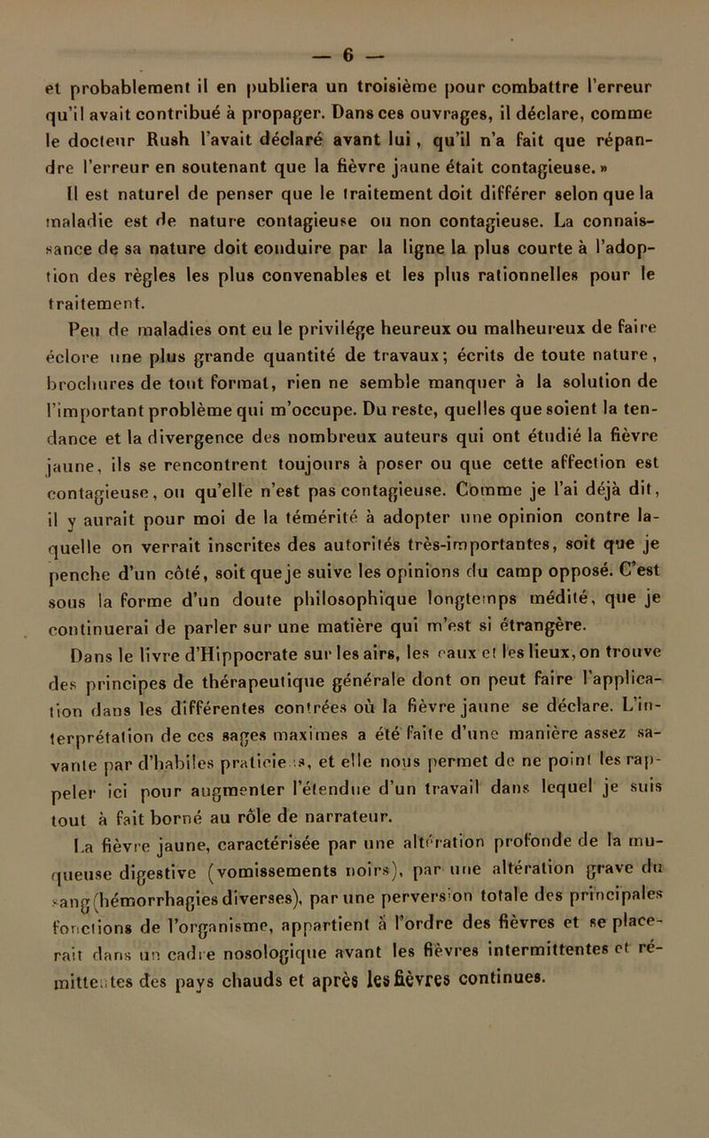 et probablement il en publiera un troisième pour combattre l’erreur qu’il avait contribué à propager. Dans ces ouvrages, il déclare, comme le docteur Rush l’avait déclaré avant lui , qu’il n’a fait que répan- dre l’erreur en soutenant que la fièvre jaune était contagieuse.» Il est naturel de penser que le traitement doit différer selon que la maladie est de nature contagieuse ou non contagieuse. La connais- sance de sa nature doit conduire par la ligne la plus courte à l’adop- tion des règles les plus convenables et les plus rationnelles pour le traitement. Peu de maladies ont eu le privilège heureux ou malheureux de faire éclore une plus grande quantité de travaux; écrits de toute nature, brochures de tout format, rien ne semble manquer à la solution de l’important problème qui m’occupe. Du reste, quelles que soient la ten- dance et la divergence des nombreux auteurs qui ont étudié la fièvre jaune, ils se rencontrent toujours à poser ou que cette affection est contagieuse, ou qu’elle n’est pas contagieuse. Comme je l’ai déjà dit, il y aurait pour moi de la témérité à adopter une opinion contre la- quelle on verrait inscrites des autorités très-importantes, soit que je penche d’un côté, soit que je suive les opinions du camp opposé. C’est sous la forme d’un doute philosophique longtemps médité, que je continuerai de parler sur une matière qui m’est si étrangère. Dans le livre d’Hippocrate sur les airs, les eaux et les lieux, on trouve des principes de thérapeutique générale dont on peut faire l’applica- tion dans les différentes contrées où la fièvre jaune se déclare. L’in- terprétation de ces sages maximes a été faite d’une manière assez sa- vante par d’habiles praticiens, et elle nous permet de ne point les rap- peler ici pour augmenter l’étendue d’un travail dans lequel je suis tout à fait borné au rôle de narrateur. La fièvre jaune, caractérisée par une altération profonde de la mu- queuse digestive (vomissements noirs), par une altération grave du sang (hémorrhagies diverses), par une perversion totale des principales fonctions de l’organisme, appartient à l’ordre des fièvres et Replace- rait dans un cadre nosologique avant les fièvres intermittentes et ré- mittentes des pays chauds et après les fièvres continues.