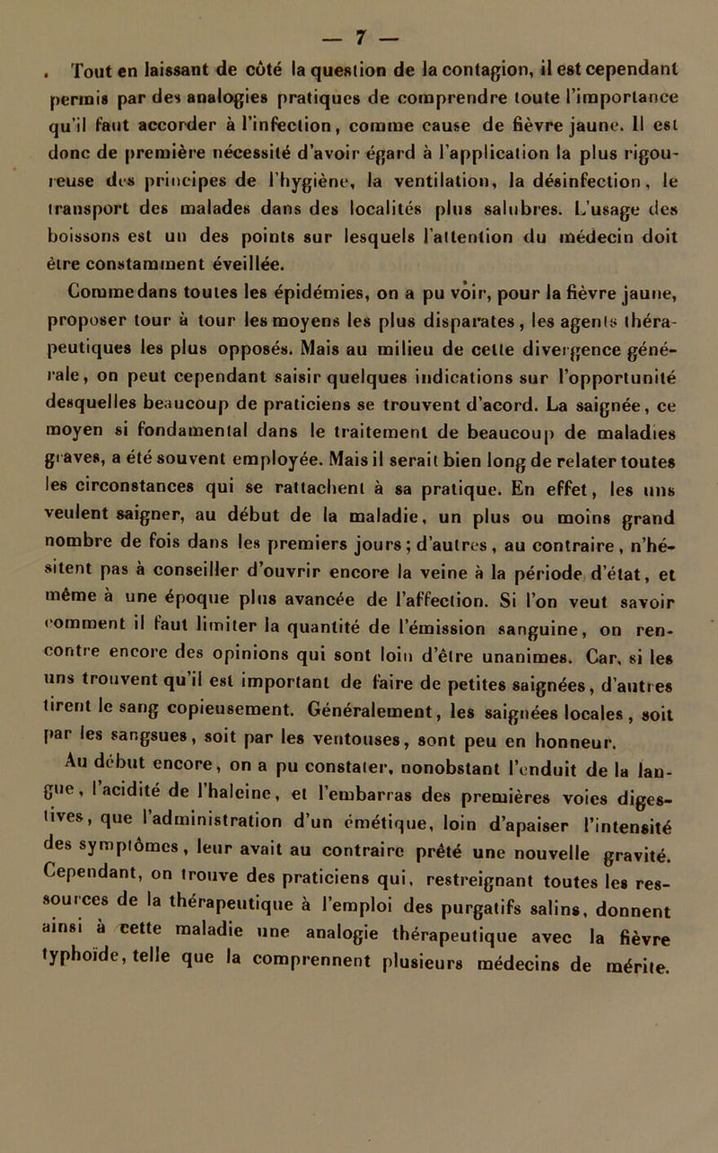 . Tout en laissant de côté la question de la contagion, il est cependant permis par des analogies pratiques de comprendre toute l’importance qu’il faut accorder à l’infection, comme cause de fièvre jaune. Il est donc de première nécessité d’avoir égard à l’application la plus rigou- reuse des principes de l’hygiène, la ventilation, la désinfection, le transport des malades dans des localités plus salubres. L’usage des boissons est un des points sur lesquels l’attention du médecin doit être constamment éveillée. Comme dans toutes les épidémies, on a pu voir, pour la fièvre jaune, proposer tour à tour les moyens les plus disparates, les agents théra- peutiques les plus opposés. Mais au milieu de celle divergence géné- rale, on peut cependant saisir quelques indications sur l’opportunité desquelles beaucoup de praticiens se trouvent d’acord. La saignée, ce moyen si fondamental dans le traitement de beaucoup de maladies graves, a été souvent employée. Mais il serait bien long de relater toutes les circonstances qui se rattachent à sa pratique. En effet, les uns veulent saigner, au début de la maladie, un plus ou moins grand nombre de fois dans les premiers jours; d’autres, au contraire, n’hé- sitent pas à conseiller d’ouvrir encore la veine à la période d’état, et même à une époque plus avancée de l’affection. Si l’on veut savoir comment il faut limiter la quantité de l’émission sanguine, on ren- contre encore des opinions qui sont loin d’être unanimes. Car, si les uns trouvent qu’il est important de faire de petites saignées, d’autres tirent le sang copieusement. Généralement, les saignées locales, soit par les sangsues, soit par les ventouses, sont peu en honneur. Au début encore, on a pu constater, nonobstant l’enduit de la lan- gue, I acidité de l’haleine, et l’embarras des premières voies diges- tives, que l’administration d’un émétique, loin d’apaiser l’intensité des symptômes, leur avait au contraire prêté une nouvelle gravité. Cependant, on trouve des praticiens qui, restreignant toutes les res- sources de la thérapeutique à l’emploi des purgatifs salins, donnent ainsi à cette maladie une analogie thérapeutique avec la fièvre typhoïde, telle que la comprennent plusieurs médecins de mérite.