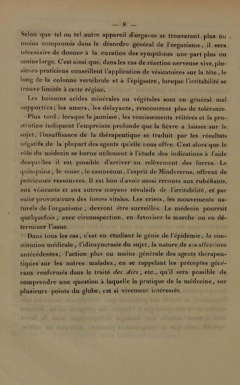 Selon que tel ou tel autre appareil d’organes se trouveront plu» ou . moins compromis dans le désordre général de l’organisme, il sera nécessaire de donner à la curation des symptômes une part plus ou moins large. C est ainsi que, dans les cas de réaction nerveuse vive, plu- sieurs praticiens conseillent l’application de vésicatoires sur la tête, le long de la colonne vertébrale et à l’épigastre, lorsque l’irritabilité se trouve limitée à celte région. Les boissons acides minérales ou végétales sont en général mal supportées; les amers, les délayants, rencontrent plus de tolérance. Plus tard, lorsque la jaunisse, les vomissements réitérés et la pro- stration indiquent l’empreinte profonde que la fièvre a laissée sur le sujet, l’insuffisance de la thérapeutique se traduit par les résultats négatifs de la plupart des agents quelle nous offre. C’est alors que le rôle du médecin se borne utilement à l’étude des indications à l’aide desquelles il est possible d’arriver au relèvement des forces. Le quinquina, le musc, lecasloréuin, l’esprit de Mindererus, offrent de précieuses ressources. 11 est bon d’avoir aussi recours aux rubéfiants, aux vésicants et aux autres moyens révulsifs de l’irritabilité, et par suite provocateurs des forces vitales. Les crises, les mouvements na- turels de l’organisme , devront être surveillés. Le médecin pourrait quelquefois, avec circonspection, en favoriser la marche ou en dé- terminer l’issue. ' Dans tous les cas, c’est en étudiant le génie de l’épidémie, la con- stitution médicale, l’idiosyncrasie du sujet, la nature de ses affections antécédentes, l’action plus ou moins générale des agents thérapeu- tiques sur les autres malades, en se rappelant les préceptes géné- raux renfermés dans le traité des Airs, etc., qu’il sera possible de comprendre une question à laquelle la pratique de la médecine, sur plusieurs points du globe, est si vivement intéressée.