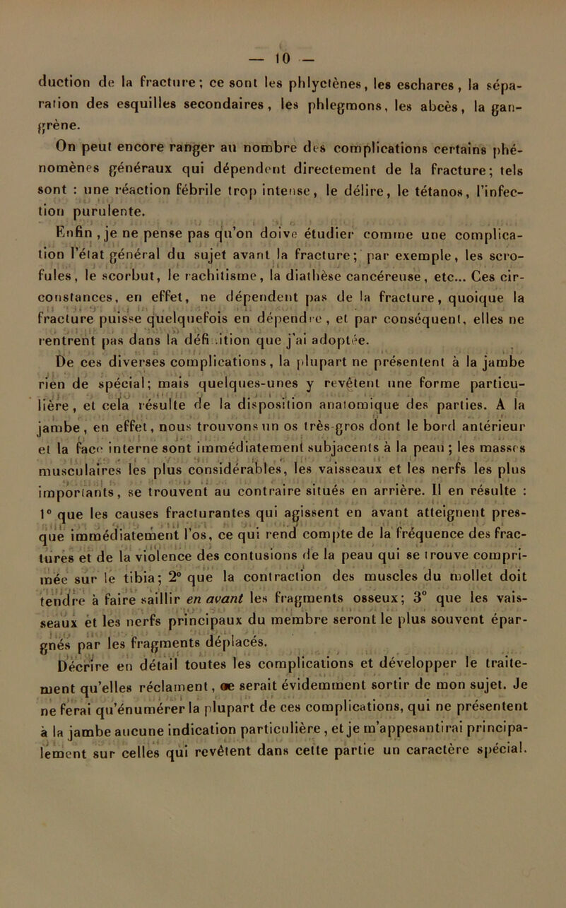 duction de la fracture; ce sont les phlyctènes, les eschares, la sépa- ration des esquilles secondaires, les phlegmons, les abcès, la gan- grène. On peut encore ranger au nombre des complications certains phé- nomènes généraux qui dépendent directement de la fracture; tels sont : une réaction fébrile trop intense, le délire, le tétanos, l'infec- tion purulente. . ’ ‘ ‘ i . ij ; i • • . • ' * • \i ■ t » >, tj ' il'». • . ; 1 . . ■ Enfin , je ne pense pas qu’on doive étudier comme une complica- tion l’état général du sujet avant la fracture; par exemple, les scro- i i fuies, le scorbut, le rachitisme, la diathèse cancéreuse, etc... Ces cir- constances, en effet, ne dépendent pas de la fracture, quoique la fracture puisse quelquefois en dépendre, et par conséquent, elles ne rentrent pas dans la défi .ition que j’ai adoptée. De ces diverses complications, la plupart ne présentent à la jambe rien de spécial; mais quelques-unes y revêtent une forme particu- lière, et cela résulte de la disposition anatomique des parties. A la j , fi » . . •i ■ jambe, en effet, nous trouvons un os très gros dont le bord antérieur et la face interne sont immédiatement subjacenls à la peau ; les masses / ( v : . . t , r # J i musculaires les plus considérables, les vaisseaux et les nerfs les plus importants, se trouvent au contraire situés en arrière. Il en résulte : 1° que les causes fracturantes qui agissent en avant atteignent pres- que immédiatement l’os, ce qui rend compte de la fréquence des frac- tures et de la violence des contusions de la peau qui se trouve compri- mée sur le tibia; 2° que la contraction des muscles du mollet doit tendre à faire saillir en avant les fragments osseux; 3° que les vais- seaux et les nerfs principaux du membre seront le plus souvent épar- gnés par les fragments déplacés. Décrire en détail toutes les complications et développer le traite- ment qu’elles réclament, œ serait évidemment sortir de mon sujet. Je ne ferai qu’énumérer la plupart de ces complications, qui ne présentent à la jambe aucune indication particulière, et je m’appesantirai principa- lement sur celles qui revêtent dans cette partie un caractère spécial.