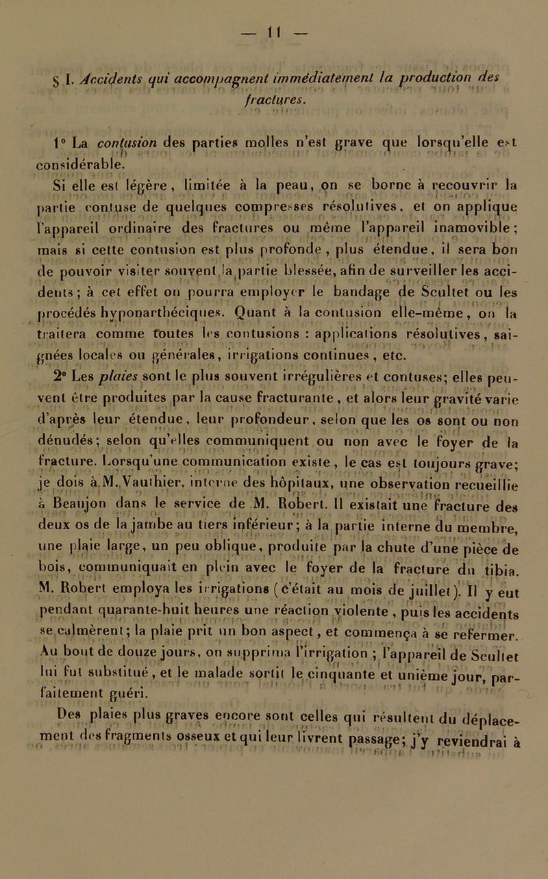5 1. Accidents qui accompagnent immédiatement la production des fractures. 1° La contusion des parties molles n’est grave que lorsqu’elle est considérable. Si elle est légère, limitée à la peau, on se borne à recouvrir la U ' r J - i '( : ■ ■ partie contuse de quelques compresses résolutives, et on applique l’appareil ordinaire des fractures ou même l’appareil inamovible; mais si cette contusion est plus profonde, plus étendue, il sera bon de pouvoir visiter souvent la.partie blessée, afin de surveiller les acci- dents; à cet effet on pourra employer le bandage de Scultet ou les procédés hyponartbéciques. Quant à la contusion elle-même, on la traitera comme foutes les contusions : applications résolutives, sai- gnées locales ou générales, irrigations continues, etc. 2° Les plaies sont le plus souvent irrégulières et contuses; elles peu - vent être produites par la cause fracturante , et alors leur gravité varie d’après leur étendue, leur profondeur, selon que les os sont ou non dénudés; selon qu’elles communiquent ou non avec le foyer de la fracture. Lorsqu’une communication existe, le cas est toujours grave; je dois à M. Vauthier, interne des hôpitaux, une observation recueillie à Beaujon dans le service de M. Robert. Il existait une fracture des ( * * ; • , deux os de la jambe au tiers inférieur; à la partie interne du membre, une plaie large, un peu oblique, produite par la chute d’une pièce de bois, communiquait en plein avec le foyer de la fracture du tibia. M. Robert employa les irrigations (c’était au mois de juillet)' Il y eut pendant quarante-huit heures une réaction violente , puis les accidents se calmèrent ; la plaie prit un bon aspect, et commença à se refermer. Au bout de douze jours, on supprima l’irrigation ; l’appareil de Scultet lui fut substitué, et le malade sortit le cinquante et unième jour nar- 1 alternent guéri. Des plaies plus graves encore sont celles qui résultent du déplace- ment des fragments osseux et qui leur livrent passage; j’y reviendrai à