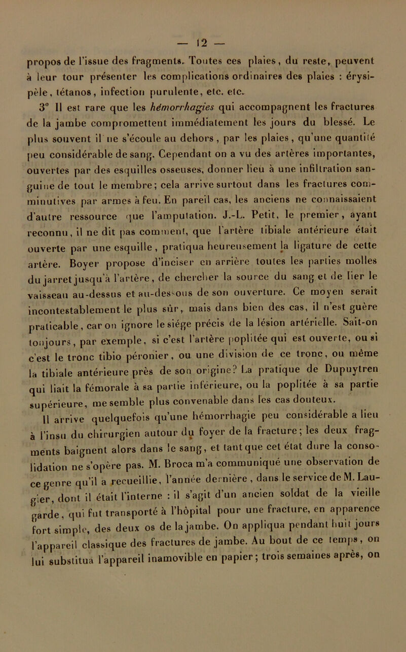 propos de l’issue des fragments. Toutes ces plaies, du reste, peuvent à leur tour présenter les complications ordinaires des plaies : érysi- pèle, tétanos, infection purulente, etc. etc. 3° Il est rare que les hémorrhagies qui accompagnent les fractures de la jambe compromettent immédiatement les jours du blessé. Le plus souvent il ne s’écoule au dehors , par les plaies, qu’une quantilé peu considérable de sang. Cependant on a vu des artères importantes, ouvertes par des esquilles osseuses, donner lieu à une infiltration san- guine de tout le membre; cela arrive surtout dans les fractures com- minulives par armes à feu. En pareil cas, les anciens ne connaissaient d’autre ressource que l’amputation. J.-L. Petit, le premier, ayant reconnu, il ne dit pas comment, que l’artère tibiale antérieure était ouverte par une esquille , pratiqua heureusement la ligature de cette artère. Boyer propose d’inciser en arrière toutes les parties molles du jarret jusqu’à l’artère, de chercher la source du sang et de lier le vaisseau au-dessus et au-dessous de son ouverture. Ce moyen serait incontestablement le plus sur, mais dans bien des cas, d n est guère praticable, caron ignore le siège précis de la lésion artérielle. Sait-on toujours, par exemple, si c’est l’artère poplitée qui est ouverte, ou si c’est le tronc tibio péronier, ou une division de ce tronc, ou même la tibiale antérieure près de son origine? La pratique de Dupuytren qui liait la fémorale à sa partie inférieure, ou la poplitée à sa partie supérieure, me semble plus convenable dans les cas douteux. Il arrive quelquefois qu’une hémorrhagie peu considérable a lieu à l’insu du chirurgien autour dyt foyer de la fracture; les deux frag- ments baignent alors dans le sang, et tant que cet état dure la conso- lidation ne s’opère pas. M. Broca m’a communiqué une observation de ce genre qu’il a recueillie, l’année dernière , dans le service de M. Lau- gier, dont il était l’interne : il s’agit d’un ancien soldat de la vieille garde, qui fut transporté à l’hôpital pour une fracture, en apparence fort simple, des deux os de la jambe. On appliqua pendant huit jours l’appareil classique des fractures de jambe. Au bout de ce temps, on lui substitua l’appareil inamovible en papier; trois semaines après, on