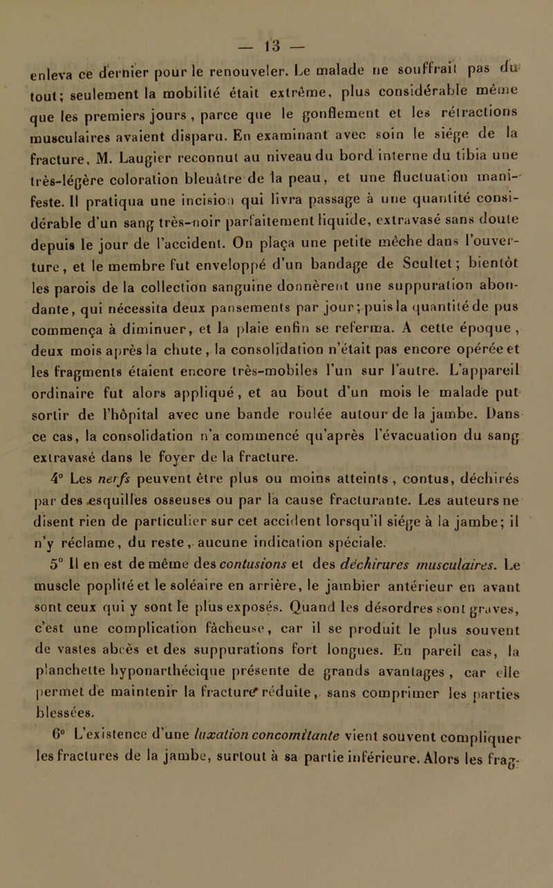 enleva ce dernier pour le renouveler. Le malade ne souffrait pas du tout; seulement la mobilité était extrême, plus considérable même que les premiers jours , parce que le gonflement et les rétractions musculaires avaient disparu. En examinant avec soin le siège de la fracture. M. Laugier reconnut au niveaudu bord interne du tibia une très-légère coloration bleuâtre de la peau, et une fluctuation mani- feste. Il pratiqua une incision qui livra passage à une quantité consi- dérable d’un sang très-noir parfaitement liquide, extravasé sans doute depuis le jour de l’accident. On plaça une petite mèche dans l’ouver- ture, et le membre fut enveloppé d’un bandage de Scullet; bientôt les parois de la collection sanguine donnèrent une suppuration abon- dante, qui nécessita deux pansements par jour; puis la quantité de pus commença à diminuer, et la plaie enfin se referma. A cette époque, deux mois après la chute, la consolidation n’était pas encore opérée et les fragments étaient encore très-mobiles l’un sur l’autre. L’appareil ordinaire fut alors appliqué, et au bout d’un mois le malade put sortir de l’hôpital avec une bande roulée autour de la jambe. Dans ce cas, la consolidation n’a commencé qu’après l’évacuation du sang extravasé dans le foyer de la fracture. 4° Les nerfs peuvent être plus ou moins atteints , contus, déchirés par des .esquilles osseuses ou par la cause fracturante. Les auteurs ne disent rien de particulier sur cet accident lorsqu’il siège à la jambe; il n’y réclame, du reste, aucune indication spéciale. 5° Il en est de même des contusions et des déchirures musculaires. Le muscle poplité et le soléaire en arrière, le jambier antérieur en avant sont ceux qui y sont le plus exposés. Quand les désordres sont graves, c’est une complication fâcheuse, car il se produit le plus souvent de vastes abcès et des suppurations fort longues. En pareil cas, la planchette hyponarthéeique présente de grands avantages , car elle permet de maintenir la fracturtf réduite, sans comprimer les parties blessées. 6° L’existence d’une luxation concomitante vient souvent compliquer les fractures de la jambe, surtout à sa partie inférieure. Alors les frag-