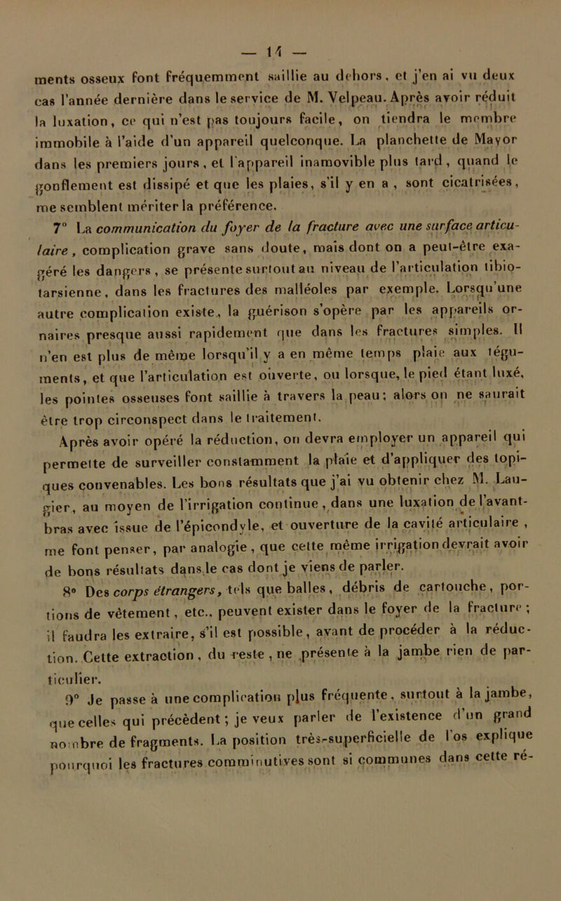 tnents osseux font fréquemment saillie au dehors, et j’en ai vu deux cas l’année dernière dans le service de M. Velpeau. Après avoir réduit la luxation, ce qui n’est pas toujours facile, on tiendra le membre immobile à l’aide d’un appareil quelconque. La planchette de Mayor dans les premiers jours, et l'appareil inamovible plus tard , quand le gonflement est dissipé et que les plaies, s’il y en a , sont cicatrisées, me semblent mériter la préférence. 7° La communication du foyer de la fracture avec une surface articu- laire , complication grave sans doute, mais dont on a peut-être exa- géré les dangers, se présente surtout au niveau de l’articulation tibio- tarsienne, dans les fractures des malléoles par exemple. Lorsqu’une autre complication existe, la guérison s’opère par les appareils or- naires presque aussi rapidement que dans les fractures simples. Il n’en est plus de même lorsqu’il y a en même temps plaie aux tégu- ments, et que l’articulation est ouverte, ou lorsque, le pied étant luxé, les pointes osseuses font saillie à travers la peau; alors on ne saurait être trop circonspect dans le traitement. Après avoir opéré la réduction, on devra employer un appareil qui permette de surveiller constamment la plaie et d’appliquer des topi- ques convenables. Les bons résultats que j’ai vu obtenir chez M. Lau- gier, au moyen de l’irrigation continue , dans une luxation de I avant- bras avec issue de l’épicondyle, et ouverture de la cavité articulaire , me font penser, par analogie , que celte même irrigation devrait avoir de bons résultats dansle cas dont je viens de parler. 8° Des corps étrangers, tels que balles , débris de cartouche , por- tions de vêtement, etc., peuvent exister dans le foyer de la fracture ; il faudra les extraire, s’il est possible, avant de procéder à la réduc- tion. Cette extraction, du reste , ne présente à la jambe rien de par- ticulier. 0° Je passe à une complication plus fréquente, surtout à la jambe, que celles qui précèdent; je veux parler de l’existence d’un grand nombre de fragments. La position très-superficielle de l’os explique pourquoi les fractures coraminutives sont si communes dans cette ré-