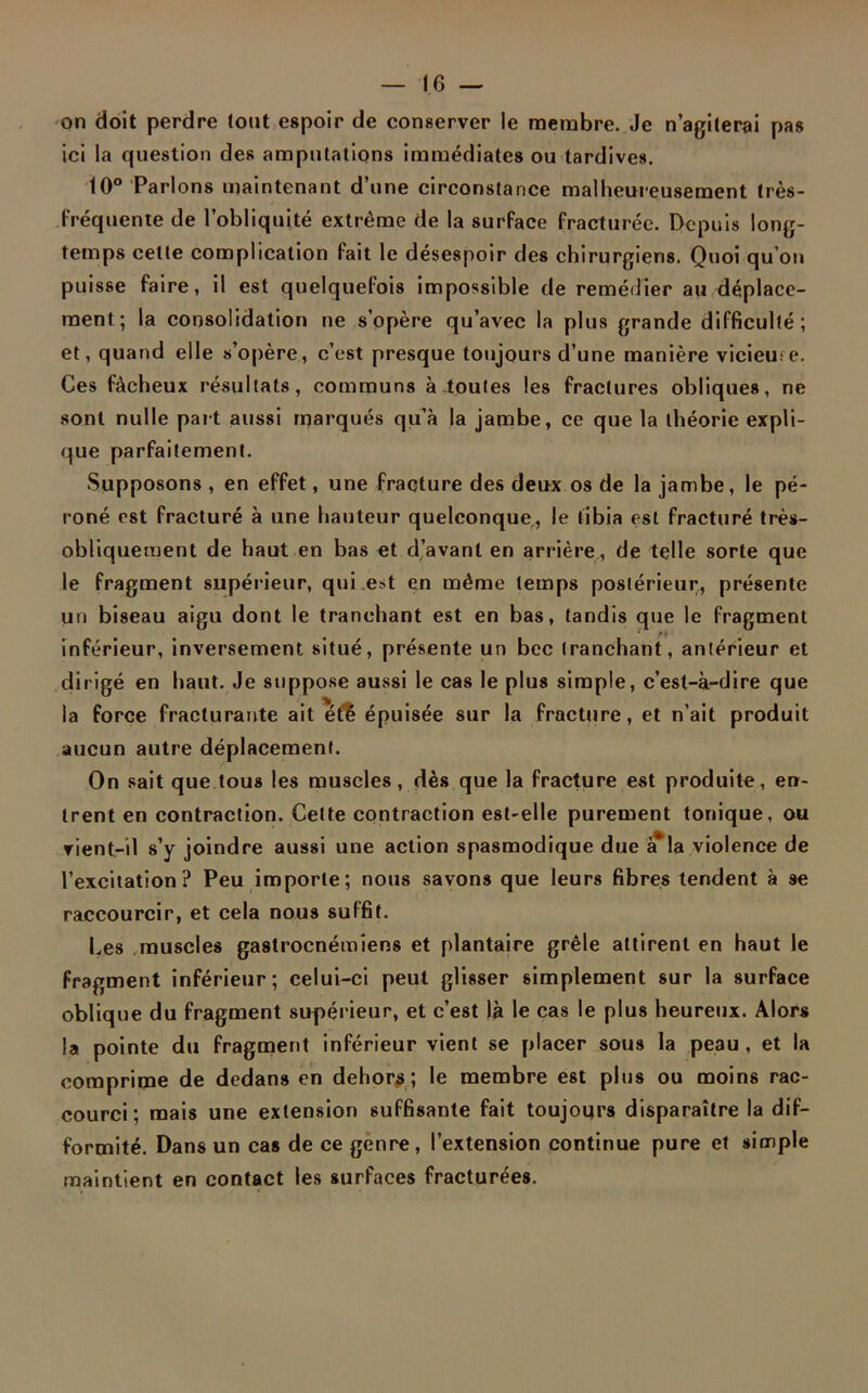 on doit perdre tout espoir de conserver le membre. Je n’agiterai pas ici la question des amputations immédiates ou tardives. 10° Parlons maintenant d’une circonstance malheureusement très- fréquente de l’obliquité extrême de la surface fracturée. Depuis long- temps cette complication fait le désespoir des chirurgiens. Quoi qu’on puisse faire, il est quelquefois impossible de remédier au déplace- ment; la consolidation ne s’opère qu’avec la plus grande difficulté; et, quand elle s’opère, c’est presque toujours d’une manière vicieuse. Ces fâcheux résultats, communs à toutes les fractures obliques, ne sont nulle paît aussi marqués qu’à la jambe, ce que la théorie expli- que parfaitement. Supposons , en effet, une fracture des deux os de la jambe, le pé- roné est fracturé à une hauteur quelconque, le tibia est fracturé très- obliquement de haut en bas et d’avant en arrière, de telle sorte que le fragment supérieur, qui est en même temps postérieur, présente un biseau aigu dont le tranchant est en bas, tandis que le fragment inférieur, inversement situé, présente un bec tranchant, antérieur et dirigé en haut. Je suppose aussi le cas le plus simple, c’est-à-dire que la force fracturante ait été épuisée sur la fracture, et n’ait produit aucun autre déplacement. On sait que tous les muscles, dès que la fracture est produite, en- trent en contraction. Cette contraction est-elle purement tonique, ou vient-il s’y joindre aussi une action spasmodique due à*la violence de l’excitation? Peu importe; nous savons que leurs fibres tendent à se raccourcir, et cela nous suffit. Les muscles gastrocnémiens et plantaire grêle attirent en haut le fragment inférieur; celui-ci peut glisser simplement sur la surface oblique du fragment supérieur, et c’est là le cas le plus heureux. Alors la pointe du fragment inférieur vient se placer sous la peau, et la comprime de dedans en dehors; le membre est plus ou moins rac- courci; mais une extension suffisante fait toujours disparaître la dif- formité. Dans un cas de ce genre, l’extension continue pure et simple maintient en contact les surfaces fracturées.