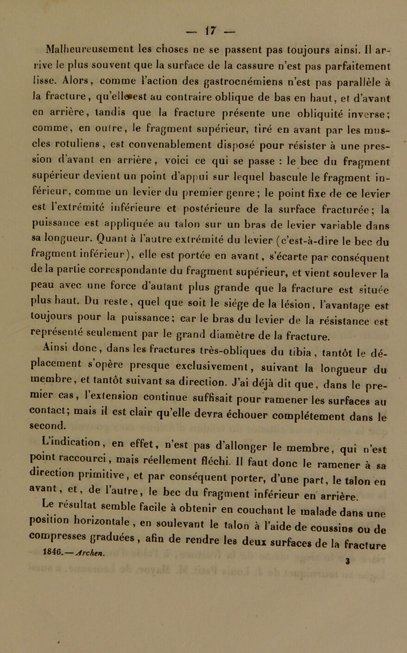 Malheureusement les choses ne se passent pas toujours ainsi. Il ar- rive le plus souvent que la surface de la cassure n’est pas parfaitement lisse. Alors, comme l’action des gastrocnémiens n’est pas parallèle à la fracture, qu’ell<*est au contraire oblique de bas en haut, et d’avant en arrière, tandis que la fracture présente une obliquité inverse; comme, en outre, le fragment supérieur, tiré en avant par les mus- cles rotuliens, est convenablement disposé pour résister à une pres- sion d’avant en arrière , voici ce qui se passe : le bec du fragment supérieur devient un point d’appui sur lequel bascule le fragment in- férieur, comme un levier du premier genre ; le point fixe de ce levier est 1 extrémité inférieure et postérieure de la surface fracturée; la puissance est appliquée au talon sur un bras de levier variable dans sa longueur. Quant à l’autre extrémité du levier (c’est-à-dire le bec du fragment inférieur), elle est portée en avant, s’écarte par conséquent de la partie correspondante du fragment supérieur, et vient soulever la peau avec une force d’autant plus grande que la fracture est située plus haut. Du reste, quel que soit le siège de la lésion, l’avantage est toujours pour la puissance; car le bras du levier de la résistance est représenté seulement par le grand diamètre de la fracture. Ainsi donc, dans les fractures très-obliques du tibia, tantôt le dé- placement s opère presque exclusivement, suivant la longueur du membre, et tantôt suivant sa direction. J’ai déjà dit que, dans le pre- mier cas, l’extension continue suffisait pour ramener les surfaces au contact; mais il est clair qu’elle devra échouer complètement dans le second. L indication, en effet, n est pas d allonger le membre, qui n’est pomt raccourci, mais réellement fléchi. Il faut donc le ramener à sa irection primitive, et par conséquent porter, d’une part, le talon en avant, et, de l’autre, le bec du fragment inférieur en arrière. Le résultat semble facile à obtenir en couchant le malade dans une position horizontale, en soulevant le talon à l’aide de coussins ou de compresses graduées, afin de rendre les deux surfaces de la fracture 3