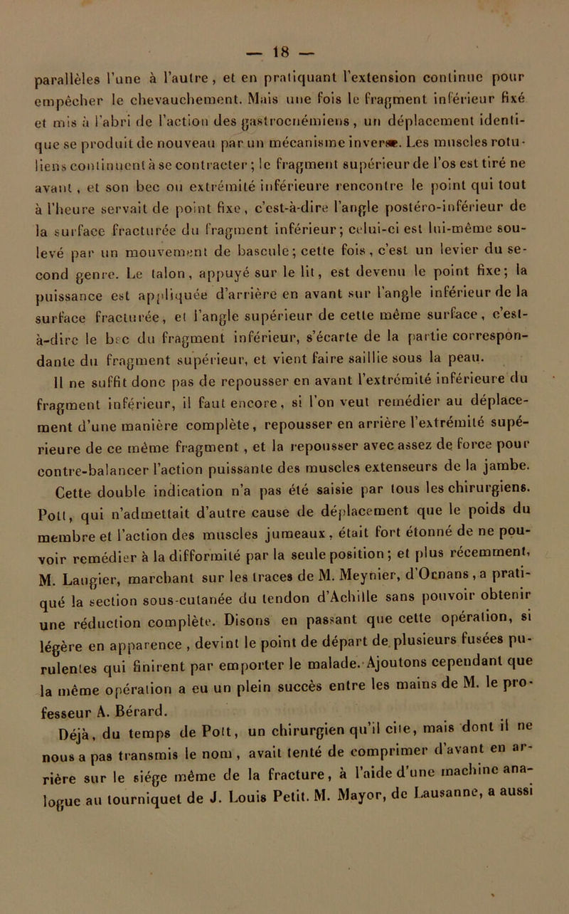 parallèles l’une à l’autre, et en pratiquant l’extension continue pour empêcher le chevauchement. Mais une fois le fragment inférieur fixé et mis à l'abri de l’action des gastrocnémiens, un déplacement identi- que se produit de nouveau par un mécanisme inverse. Les muscles rotu- liens continuent à se contracter ; le fragment supérieurde l’os est tiré ne avant, et son bec ou extrémité inférieure rencontre le point qui tout à l’heure servait de point fixe, c’est-à-dire l’angle postéro-inférieur de la surface fracturée du fragment inférieur; celui-ci est lui-même sou- levé par un mouvement de bascule; cette fois, c’est un levier du se- cond genre. Le talon, appuyé sur le lit, est devenu le point fixe; la puissance est appliquée d’arrière en avant sur l’angle inférieur de la surface fracturée, et l’angle supérieur de cette même surface, c’est- à-dire le bec du fragment inférieur, s’écarte de la partie correspon- dante du fragment supérieur, et vient faire saillie sous la peau. H ne suffit donc pas de repousser en avant l’extrémité inférieure du fragment inférieur, il faut encore, si l’on veut remédier au déplace- ment d’une manière complète, repousser en arrière l’extrémité supé- rieure de ce même fragment , et la repousser avec assez de force pour contre-balancer l’action puissante des muscles extenseurs de la jambe. Cette double indication n’a pas été saisie par tous les chirurgiens. Pott, qui n’admettait d’autre cause de déplacement que le poids du membre et l’action des muscles jumeaux, était fort étonné de ne pou- voir remédier à la difformité par la seule position ; et plus récemment, M. Laugier, marchant sur les traces de M. Meynier, d Ocnans , a prati- qué la section sous-cutanée du tendon d’Achille sans pouvoir obtenir une réduction complète. Disons en passant que cette opération, si légère en apparence , devint le point de départ de plusieurs fusées pu- rulentes qui finirent par emporter le malade.-Ajoutons cependant que la même opération a eu un plein succès entre les mains de M. le pro- fesseur A. Bérard. Déjà, du temps de Pott, un chirurgien qu’il cite, mais dont il ne nous a pas transmis le nom , avait tenté de comprimer d’avant en ar- rière sur le siège même de la fracture, à l’aide d’une machine ana- logue au tourniquet de J. Louis Petit. M. Mayor, de Lausanne, a aussi